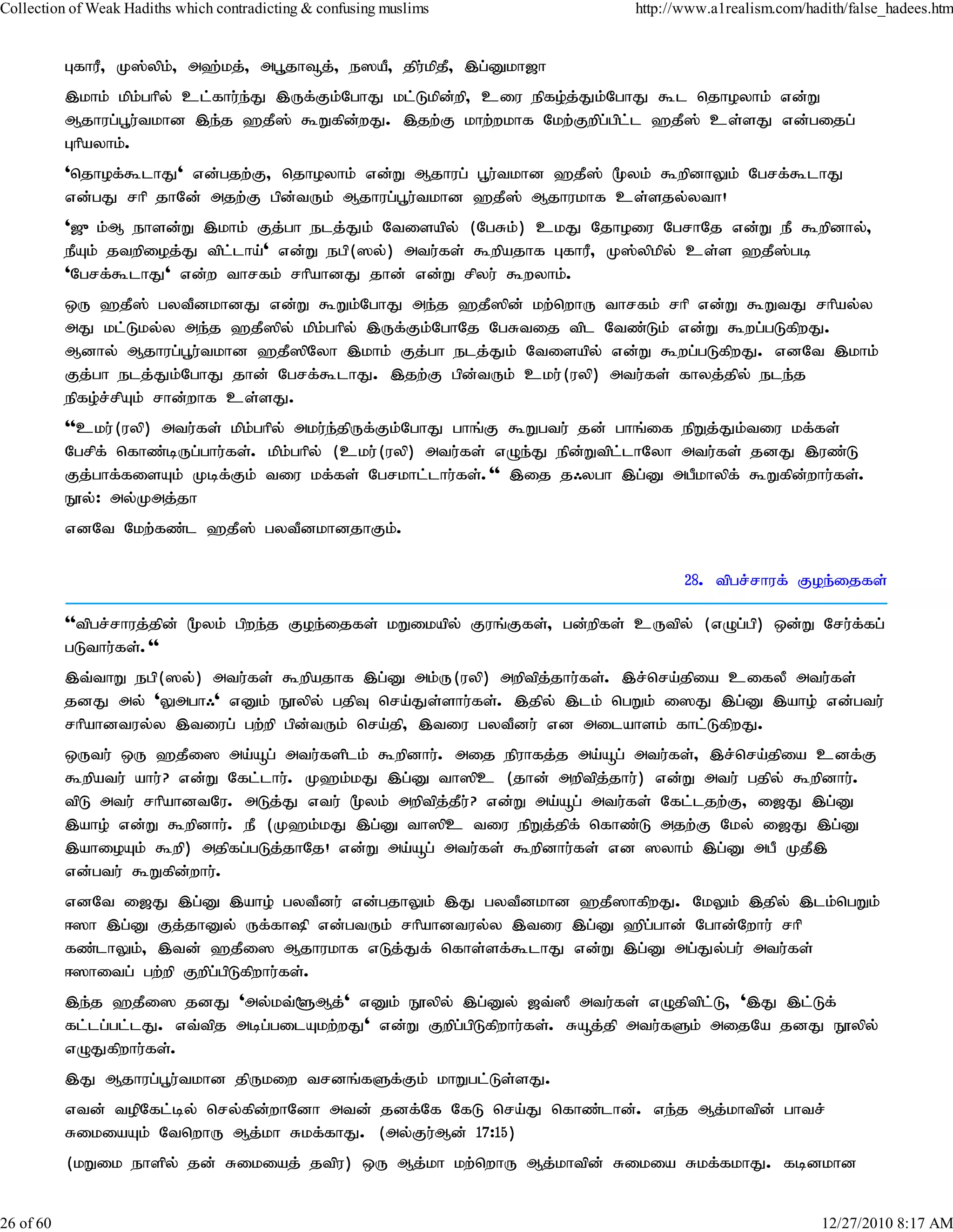 Collection of Weak Hadiths which contradicting & confusing muslims            http://www.a1realism.com/hadith/false_hadees.htm


           GfhuP> K];ypk;> m`;kj;> mg+jh¥j;> e]aP> jpu;kpjP> ,g;Dkh[h
           ,khk; kpk;ghpy; cl;fhu;e;J ,Uf;Fk;NghJ kl;Lkpd;wp> ciu epfo;j;Jk;NghJ $l njhoyhk; vd;W
           Mjhug;g+u;tkhd ,e;j `jP]; $Wfpd;wJ. ,jw;F khw;wkhf Nkw;Fwpg;gpl;l `jP]; cs;sJ vd;gijg;
           Ghpayhk;.
           'njhof;$lhJ' vd;gjw;F> njhoyhk; vd;W Mjhug; g+u;tkhd `jP]; %yk; $wpdhYk; Ngrf;$lhJ
           vd;gJ rhp jhNd; mjw;F gpd;tUk; Mjhug;g+u;tkhd `jP]; Mjhukhf cs;sjy;yth!
           '[{k;M ehsd;W ,khk; Fj;gh elj;Jk; Ntisapy; (NgRk;) ckJ Njhoiu NgrhNj vd;W eP $wpdhy;>
           ePAk; jtwpioj;J tpl;lha;' vd;W egp(]y;) mtu;fs; $wpajhf GfhuP> K];ypkpy; cs;s `jP];gb
           'Ngrf;$lhJ' vd;w thrfk; rhpahdJ jhd; vd;W rpyu; $wyhk;.
           xU `jP]; gytPdkhdJ vd;W $Wk;NghJ me;j `jP]pd; kw;nwhU thrfk; rhp vd;W $WtJ rhpay;y
           mJ kl;Lky;y me;j `jP]py; kpk;ghpy; ,Uf;Fk;NghNj NgRtij tpl Ntz;Lk; vd;W $wg;gLfpwJ.
           Mdhy; Mjhug;g+u;tkhd `jP]pNyh ,khk; Fj;gh elj;Jk; Ntisapy; vd;W $wg;gLfpwJ. vdNt ,khk;
           Fj;gh elj;Jk;NghJ jhd; Ngrf;$lhJ. ,jw;F gpd;tUk; cku;(uyp) mtu;fs; fhyj;jpy; ele;j
           epfo;r;rpAk; rhd;whf cs;sJ.
           ''cku;(uyp) mtu;fs; kpk;ghpy; mku;e;jpUf;Fk;NghJ ghq;F $Wgtu; jd; ghq;if epWj;Jk;tiu kf;fs;
           Ngrpf; nfhz;bUg;ghu;fs;. kpk;ghpy; (cku;(uyp) mtu;fs; vOe;J epd;Wtpl;lhNyh mtu;fs; jdJ ,uz;L
           Fj;ghf;fisAk; Kbf;Fk; tiu kf;fs; Ngrkhl;lhu;fs;.'' ,ij j/ygh ,g;D mgPkhypf; $Wfpd;whu;fs;.
           E}y;: my;Kmj;jh
           vdNt Nkw;fz;l `jP]; gytPdkhdjhFk;.

                                                                                     28. tpgr;rhuf; Foe;ijfs;

           ''tpgr;rhuj;jpd; %yk; gpwe;j Foe;ijfs; kWikapy; Fuq;Ffs;> gd;wpfs; cUtpy; (vOg;gp) xd;W Nru;f;fg;
           gLthu;fs;.''
           ,t;thW egp(]y;) mtu;fs; $wpajhf ,g;D mk;U(uyp) mwptpj;jhu;fs;. ,r;nra;jpia cifyP mtu;fs;
           jdJ my; 'Ymgh/' vDk; E}ypy; gjpT nra;Js;shu;fs;. ,jpy; ,lk; ngWk; i]J ,g;D ,aho; vd;gtu;
           rhpahdtuy;y ,tiug; gw;wp gpd;tUk; nra;jp> ,tiu gytPdu; vd milahsk; fhl;LfpwJ.
           xUtu; xU `jPi] ma;åg; mtu;fsplk; $wpdhu;. mij epuhfj;j ma;åg; mtu;fs;> ,r;nra;jpia cdf;F
           $wpatu; ahu;? vd;W Nfl;lhu;. K`k;kJ ,g;D th]pc (jhd; mwptpjjhu;) vd;W mtu; gjpy; $wpdhu;.
                                                                        ;
           tpL mtu; rhpahdtNu. mLj;J vtu; %yk; mwptpjjPu? vd;W ma;åg; mtu;fs; Nfl;ljw;F> i[J ,g;D
                                                     ; ;
           ,aho; vd;W $wpdhu;. eP (K`k;kJ ,g;D th]pc tiu epWj;jpf; nfhz;L mjw;F Nky; i[J ,g;D
           ,ahioAk; $wp) mjpfg;gLj;jhNj! vd;W ma;åg; mtu;fs; $wpdhu;fs; vd ]yhk; ,g;D mgP KjP,
           vd;gtu; $Wfpd;whu;.
           vdNt i[J ,g;D ,aho; gytPdu; vd;gjhYk; ,J gytPdkhd `jP]hfpwJ. NkYk; ,jpy; ,lk;ngWk;
           <]h ,g;D Fj;jhDy; Uf;fhp vd;gtUk; rhpahdtuy;y ,tiu ,g;D `pgghd; Nghd;Nwhu; rhp
                                                                       ;
           fz;lhYk;> ,td; `jPi] Mjhukhf vLj;Jf; nfhs;sf;$lhJ vd;W ,g;D mg;Jy;gu; mtu;fs;
           <]hitg; gw;wp Fwpg;gpLfpwhu;fs;.
           ,e;j `jPi] jdJ 'my;kt;@Mj;' vDk; E}ypy; ,g;Dy; [t;]P mtu;fs; vOjptpl;L> ',J ,l;Lf;
           fl;lg;gl;lJ. vt;tpj mbg;gilAkw;wJ' vd;W Fwpg;gpLfpwhu;fs;. Råj;jp mtu;fSk; mijNa jdJ E}ypy;
           vOJfpwhu;fs;.
           ,J Mjhug;g+u;tkhd jpUkiw trdq;fSf;Fk; khWgl;Ls;sJ.
           vtd; topNfl;by; nry;fpd;whNdh mtd; jdf;Nf NfL nra;J nfhz;lhd;. ve;j Mj;khtpd; ghtr;
           RikiaAk; NtnwhU Mj;kh Rkf;fhJ. (my;Fu;Md; 17:15)
           (kWik ehspy; jd; Rikiaj; jtpu) xU Mj;kh kw;nwhU Mj;khtpd; Rikia Rkf;fkhJ. fbdkhd


26 of 60                                                                                                  12/27/2010 8:17 AM
 
