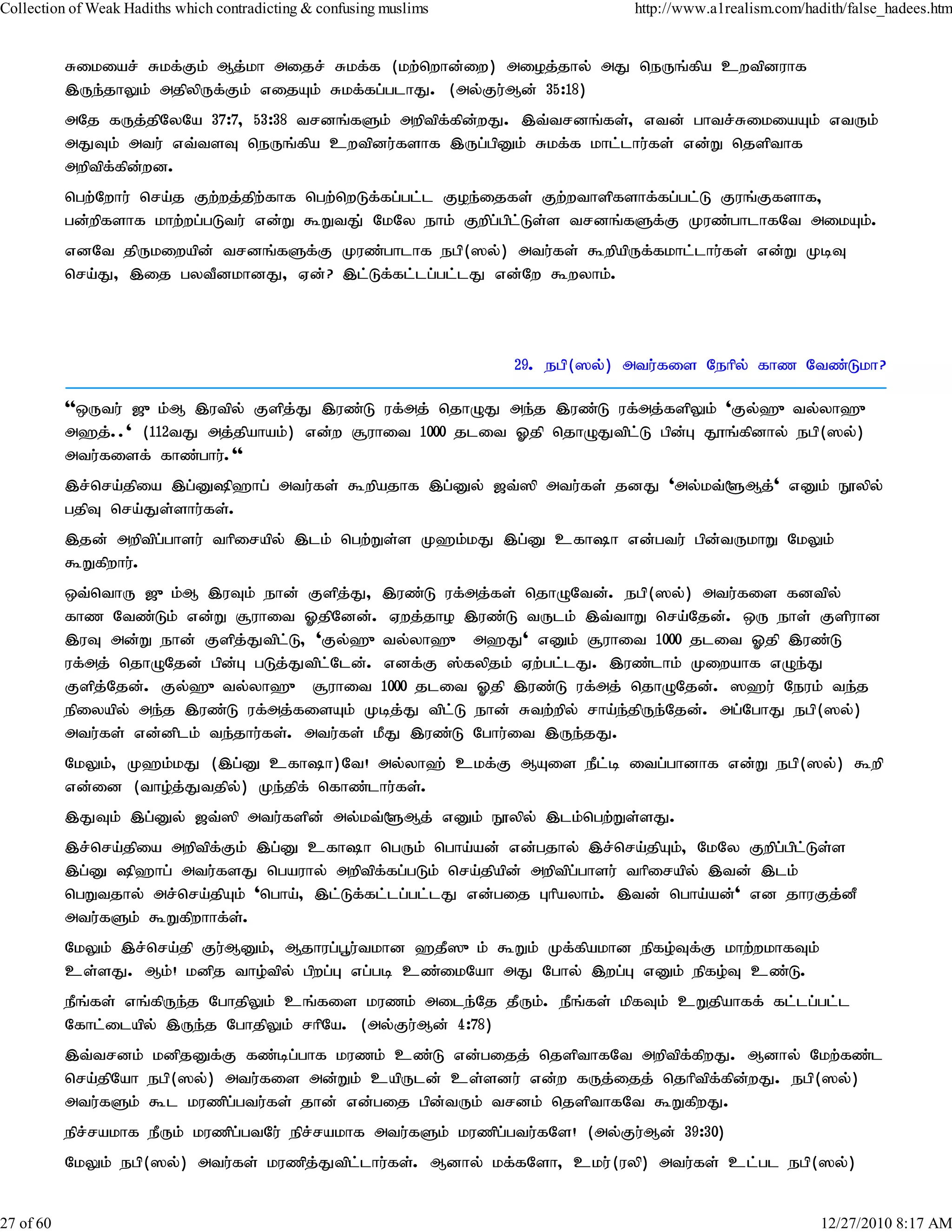 Collection of Weak Hadiths which contradicting & confusing muslims               http://www.a1realism.com/hadith/false_hadees.htm


           Rikiar; Rkf;Fk; Mj;kh mijr; Rkf;f (kw;nwhd;iw) mioj;jhy; mJ neUq;fpa cwtpduhf
           ,Ue;jhYk; mjpypUf;Fk; vijAk; Rkf;fg;glhJ. (my;Fu;Md; 35:18)
           mNj fUj;jpNyNa 37:7> 53:38 trdq;fSk; mwptpf;fpd;wJ. ,t;trdq;fs;> vtd; ghtr;RikiaAk; vtUk;
           mJTk; mtu; vt;tsT neUq;fpa cwtpdu;fshf ,Ug;gpDk; Rkf;f khl;lhu;fs; vd;W njspthf
           mwptpf;fpd;wd.
           ngw;Nwhu; nra;j Fw;wj;jpw;fhf ngw;nwLf;fg;gl;l Foe;ijfs; Fw;wthspfshf;fg;gl;L Fuq;Ffshf>
           gd;wpfshf khw;wg;gLtu; vd;W $WtJ; NkNy ehk; Fwpg;gpl;Ls;s trdq;fSf;F Kuz;ghlhfNt mikAk;.
           vdNt jpUkiwapd; trdq;fSf;F Kuz;ghlhf egp(]y;) mtu;fs; $wpapUf;fkhl;lhu;fs; vd;W KbT
           nra;J> ,ij gytPdkhdJ> Vd;? ,l;Lf;fl;lg;gl;lJ vd;Nw $wyhk;.



                                                                     29. egp(]y;) mtu;fis Nehpy; fhz Ntz;Lkh?

           ''xUtu; [{k;M ,utpy; Fspj;J ,uz;L uf;mj; njhOJ me;j ,uz;L uf;mj;fspYk; 'Fy;`{ty;yh`{
           m`j;..' (112tJ mj;jpahak;) vd;w #uhit 1000 jlit Xjp njhOJtpl;L gpd;G J}q;fpdhy; egp(]y;)
           mtu;fisf; fhz;ghu;.''
           ,r;nra;jpia ,g;Dp`hg; mtu;fs; $wpajhf ,g;Dy; [t;]p mtu;fs; jdJ 'my;kt;@Mj;' vDk; E}ypy;
           gjpT nra;Js;shu;fs;.
           ,jd; mwptpg;ghsu; thpirapy; ,lk; ngw;Ws;s K`k;kJ ,g;D cfhh vd;gtu; gpd;tUkhW NkYk;
           $Wfpwhu;.
           xt;nthU [{k;M ,uTk; ehd; Fspj;J> ,uz;L uf;mj;fs; njhONtd;. egp(]y;) mtu;fis fdtpy;
           fhz Ntz;Lk; vd;W #uhit XjpNdd;. Vwj;jho ,uz;L tUlk; ,t;thW nra;Njd;. xU ehs; Fspuhd
           ,uT md;W ehd; Fspj;Jtpl;L> 'Fy;`{ty;yh`{ m`J' vDk; #uhit 1000 jlit Xjp ,uz;L
           uf;mj; njhONjd;; gpd;G gLj;Jtpl;Nld;. vdf;F ];fypjk; Vw;gl;lJ. ,uz;lhk; Kiwahf vOe;J
           Fspj;Njd;. Fy;`{ty;yh`{ #uhit 1000 jlit Xjp ,uz;L uf;mj; njhONjd;. ]`u; Neuk; te;j
           epiyapy; me;j ,uz;L uf;mj;fisAk; Kbj;J tpl;L ehd; Rtw;wpy; rha;e;jpUe;Njd;. mg;NghJ egp(]y;)
           mtu;fs; vd;dplk; te;jhu;fs;. mtu;fs; kPJ ,uz;L Nghu;it ,Ue;jJ.
           NkYk;> K`k;kJ (,g;D cfhh)Nt! my;yh`; ckf;F MAis ePl;b itg;ghdhf vd;W egp(]y;) $wp
           vd;id (tho;j;Jtjpy;) Ke;jpf; nfhz;lhu;fs;.
           ,JTk; ,g;Dy; [t;]p mtu;fspd; my;kt;@Mj; vDk; E}ypy; ,lk;ngw;Ws;sJ.
           ,r;nra;jpia mwptpf;Fk; ,g;D cfhh ngUk; ngha;ad; vd;gjhy; ,r;nra;jpAk;> NkNy Fwpg;gpl;Ls;s
           ,g;D p`hg; mtu;fsJ ngauhy; mwptpf;fg;gLk; nra;jpapd; mwptpg;ghsu; thpirapy; ,td; ,lk;
           ngWtjhy; mr;nra;jpAk; 'ngha;> ,l;Lf;fl;lg;gl;lJ vd;gij Ghpayhk;. ,td; ngha;ad;' vd jhuFj;dP
           mtu;fSk; $Wfpwhhf;s;.
           NkYk; ,r;nra;jp Fu;MDk;> Mjhug;g+u;tkhd `jP]{k; $Wk; Kf;fpakhd epfo;Tf;F khw;wkhfTk;
           cs;sJ. Mk;! kdpj tho;tpy; gpwg;G vg;gb cz;ikNah mJ Nghy; ,wg;G vDk; epfo;T cz;L.
           ePq;fs; vq;fpUe;j NghjpYk; cq;fis kuzk; mile;Nj jPUk;. ePq;fs; kpfTk; cWjpahff; fl;lg;gl;l
           Nfhl;ilapy; ,Ue;j NghjpYk; rhpNa. (my;Fu;Md; 4:78)
           ,t;trdk; kdpjDf;F fz;bg;ghf kuzk; cz;L vd;gijj; njspthfNt mwptpf;fpwJ. Mdhy; Nkw;fz;l
           nra;jpNah egp(]y;) mtu;fis md;Wk; capUld; cs;sdu; vd;w fUj;ijj; njhptpf;fpd;wJ. egp(]y;)
           mtu;fSk; $l kuzpg;gtu;fs; jhd; vd;gij gpd;tUk; trdk; njspthfNt $WfpwJ.
           epr;rakhf ePUk; kuzpg;gtNu; epr;rakhf mtu;fSk; kuzpg;gtu;fNs! (my;Fu;Md; 39:30)
           NkYk; egp(]y;) mtu;fs; kuzpj;Jtpl;lhu;fs;. Mdhy; kf;fNsh> cku;(uyp) mtu;fs; cl;gl egp(]y;)


27 of 60                                                                                                     12/27/2010 8:17 AM
 