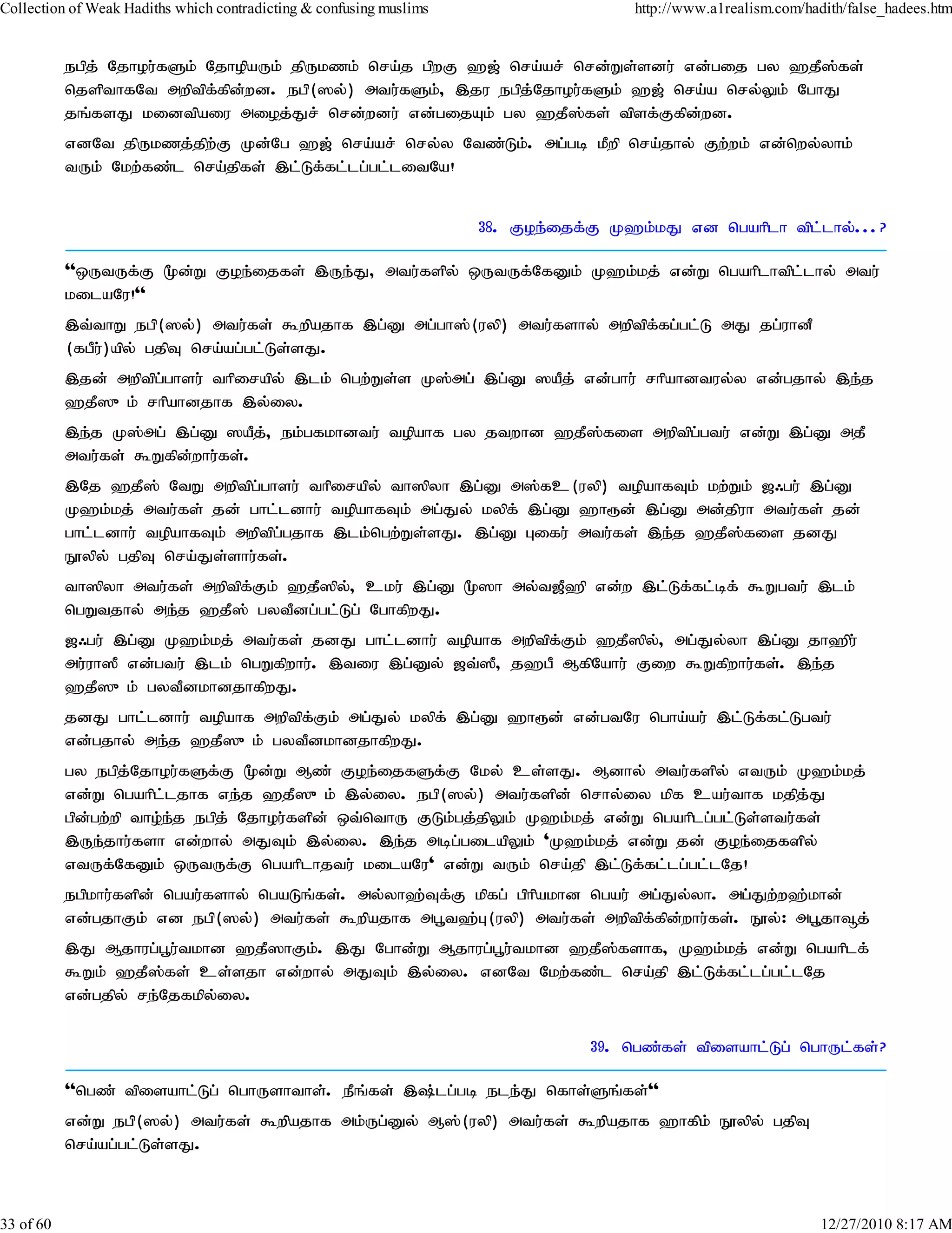 Collection of Weak Hadiths which contradicting & confusing muslims                    http://www.a1realism.com/hadith/false_hadees.htm


           egpj; Njhou;fSk; NjhopaUk; jpUkzk; nra;j gpwF `[; nra;ar; nrd;Ws;sdu; vd;gij gy `jP];fs;
           njspthfNt mwptpf;fpd;wd. egp(]y;) mtu;fSk;> ,ju egpj;Njhou;fSk; `[; nra;a nry;Yk; NghJ
           jq;fsJ kidtpaiu mioj;Jr; nrd;wdu; vd;gijAk; gy `jP];fs; tpsf;Ffpd;wd.
           vdNt jpUkzj;jpw;F Kd;Ng `[; nra;ar; nry;y Ntz;Lk;. mg;gb kPwp nra;jhy; Fw;wk; vd;nwy;yhk;
           tUk; Nkw;fz;l nra;jpfs; ,l;Lf;fl;lg;gl;litNa!


                                                                     38. Foe;ijf;F K`k;kJ vd ngahplh tpl;lhy;...?

           ''xUtUf;F %d;W Foe;ijfs; ,Ue;J> mtu;fspy; xUtUf;NfDk; K`k;kj; vd;W ngahplhtpl;lhy; mtu;
           kilaNu!''
           ,t;thW egp(]y;) mtu;fs; $wpajhf ,g;D mg;gh];(uyp) mtu;fshy; mwptpf;fg;gl;L mJ jg;uhdP
           (fgPu;)apy; gjpT nra;ag;gl;Ls;sJ.
           ,jd; mwptpg;ghsu; thpirapy; ,lk; ngw;Ws;s K];mg; ,g;D ]aPj; vd;ghu; rhpahdtuy;y vd;gjhy; ,e;j
           `jP]{k; rhpahdjhf ,y;iy.
           ,e;j K];mg; ,g;D ]aPj;> ek;gfkhdtu; topahf gy jtwhd `jP];fis mwptpg;gtu; vd;W ,g;D mjP
           mtu;fs; $Wfpd;whu;fs;.
           ,Nj `jP]; NtW mwptpg;ghsu; thpirapy; th]pyh ,g;D m];fc(uyp) topahfTk; kw;Wk; [/gu; ,g;D
           K`k;kj; mtu;fs; jd; ghl;ldhu; topahfTk; mg;Jy; kypf; ,g;D `h&d; ,g;D md;jpuh mtu;fs; jd;
           ghl;ldhu; topahfTk; mwptpg;gjhf ,lk;ngw;Ws;sJ. ,g;D Gifu; mtu;fs; ,e;j `jP];fis jdJ
           E}ypy; gjpT nra;Js;shu;fs;.
           th]pyh mtu;fs; mwptpf;Fk; `jP]py;> cku; ,g;D %]h my;t[P`p vd;w ,l;Lf;fl;bf; $Wgtu; ,lk;
           ngWtjhy; me;j `jP]; gytPdg;gl;Lg; NghfpwJ.
           [/gu; ,g;D K`k;kj; mtu;fs; jdJ ghl;ldhu; topahf mwptpf;Fk; `jP]py;> mg;Jy;yh ,g;D jh`pu;
           mu;uh]P vd;gtu; ,lk; ngWfpwhu;. ,tiu ,g;Dy; [t;]P> j`gP MfpNahu; Fiw $Wfpwhu;fs;. ,e;j
           `jP]{k; gytPdkhdjhfpwJ.
           jdJ ghl;ldhu; topahf mwptpf;Fk; mg;Jy; kypf; ,g;D `h&d; vd;gtNu ngha;au;; ,l;Lf;fl;Lgtu;
           vd;gjhy; me;j `jP]{k; gytPdkhdjhfpwJ.
           gy egpj;Njhou;fSf;F %d;W Mz; Foe;ijfSf;F Nky; cs;sJ. Mdhy; mtu;fspy; vtUk; K`k;kj;
           vd;W ngahpl;ljhf ve;j `jP]{k; ,y;iy. egp(]y;) mtu;fspd; nrhy;iy kpf cau;thf kjpj;J
           gpd;gw;wp tho;e;j egpj; Njhou;fspd; xt;nthU FLk;gj;jpYk; K`k;kj; vd;W ngahplg;gl;Ls;stu;fs;
           ,Ue;jhu;fsh vd;why; mJTk; ,y;iy. ,e;j mbg;gilapYk; 'K`k;kj; vd;W jd; Foe;ijfspy;
           vtUf;NfDk; xUtUf;F ngahplhjtu; kilaNu' vd;W tUk; nra;jp ,l;Lf;fl;lg;gl;lNj!
           egpkhu;fspd; ngau;fshy; ngaLq;fs;. my;yh`;Tf;F kpfg; gphpakhd ngau; mg;Jy;yh. mg;Jw;w`;khd;
           vd;gjhFk; vd egp(]y;) mtu;fs; $wpajhf mg+t`;G(uyp) mtu;fs; mwptpf;fpd;whu;fs;. E}y;: mg+jh¥j;
           ,J Mjhug;g+u;tkhd `jP]hFk;. ,J Nghd;W Mjhug;g+u;tkhd `jP];fshf> K`k;kj; vd;W ngahplf;
           $Wk; `jP];fs; cs;sjh vd;why; mJTk; ,y;iy. vdNt Nkw;fz;l nra;jp ,l;Lf;fl;lg;gl;lNj
           vd;gjpy; re;Njfkpy;iy.

                                                                                 39. ngz;fs; tpisahl;Lg; nghUl;fs;?

           ''ngz; tpisahl;Lg; nghUshths;. ePq;fs; ,;lg;gb ele;J nfhs;Sq;fs;''
           vd;W egp(]y;) mtu;fs; $wpajhf mk;Ug;Dy; M];(uyp) mtu;fs; $wpajhf `hfpk; E}ypy; gjpT
           nra;ag;gl;Ls;sJ.



33 of 60                                                                                                          12/27/2010 8:17 AM
 