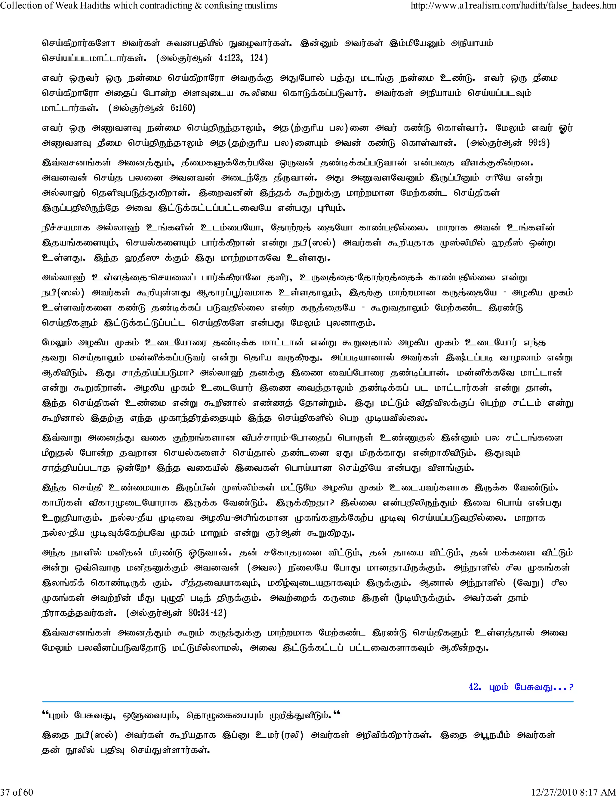Collection of Weak Hadiths which contradicting & confusing muslims          http://www.a1realism.com/hadith/false_hadees.htm


           nra;fpwhu;fNsh mtu;fs; Rtdgjpapy; Eiothu;fs;. ,d;Dk; mtu;fs; ,k;kpNaDk; mepahak;
           nra;ag;glkhl;lhu;fs;. (my;Fu;Md; 4:123> 124)
           vtu; xUtu; xU ed;ik nra;fpwhNuh mtUf;F mJNghy; gj;J klq;F ed;ik cz;L. vtu; xU jPik
           nra;fpwhNuh mijg; Nghd;w msTila $ypia nfhLf;fg;gLthu;. mtu;fs; mepahak; nra;ag;glTk;
           khl;lhu;fs;. (my;Fu;Md; 6:160)
           vtu; xU mZtsT ed;ik nra;jpUe;jhYk;> mj(w;Fhpa gy)id mtu; fz;L nfhs;thu;. NkYk; vtu; Xu;
           mZtsT jPik nra;jpUe;jhYk; mj(jw;Fhpa gy)idAk; mtd; fz;L nfhs;thd;. (my;Fu;Md; 99:8)
           ,t;trdq;fs; midj;Jk;> jPikfSf;Nfw;gNt xUtd; jz;bf;fg;gLthd; vd;gij tpsf;Ffpd;wd.
           mtdtd; nra;j gyid mtdtd; mile;Nj jPUthd;. mJ mZtsNtDk; ,Ug;gpDk; rhpNa vd;W
           my;yh`; njspTgLj;Jfpwhd;. ,iwtdpd; ,e;jf; $w;Wf;F khw;wkhd Nkw;fz;l nra;jpfs;
           ,Ug;gjpypUe;Nj mit ,l;Lf;fl;lg;gl;litNa vd;gJ GhpAk;.
           epr;rakhf my;yh`; cq;fspd; clk;igNah> Njhw;wj; ijNah fhz;gjpy;iy. khwhf mtd; cq;fspd;
           ,jaq;fisAk;> nray;fisAk; ghu;f;fpwhd; vd;W egp(]y;) mtu;fs; $wpajhf K];ypkpy; `jP]; xd;W
           cs;sJ. ,e;j `jP]{f;Fk; ,J khw;wkhfNt cs;sJ.
           my;yh`; cs;sj;ij-nraiyg; ghu;f;fpwhNd jtpu> cUtj;ij-Njhw;wj;ijf; fhz;gjpy;iy vd;W
           egp(]y;) mtu;fs; $wpAs;sJ Mjhug;g+u;tkhf cs;sjhYk;> ,jw;F khw;wkhd fUj;ijNa - mofpa Kfk;
           cs;stu;fis fz;L jz;bf;fg; gLtjpy;iy vd;w fUj;ijNa - $WtjhYk; Nkw;fz;l ,uz;L
           nra;jpfSk; ,l;Lf;fl;Lg;gl;l nra;jpfNs vd;gJ NkYk; GydhFk;.
           NkYk; mofpa Kfk; cilNahiu jz;bf;f khl;lhd; vd;W $Wtjhy; mofpa Kfk; cilNahu; ve;j
           jtW nra;jhYk; kd;dpf;fg;gLtu; vd;W njhpa tUfpwJ. mg;gbahdhy; mtu;fs; ,;lg;gb thoyhk; vd;W
           MfptpLk;. ,J rhj;jpag;gLkh? my;yh`; jdf;F ,iz itg;Nghiu jz;bg;ghd;. kd;dpf;fNt khl;lhd;
           vd;W $Wfpwhd;. mofpa Kfk; cilNahu; ,iz itj;jhYk; jz;bf;fg; gl khl;lhu;fs; vd;W jhd;>
           ,e;j nra;jpfs; cz;ik vd;W $wpdhy; vz;zj; Njhd;Wk;. ,J kl;Lk; tpjptpyf;Fg; ngw;w rl;lk; vd;W
           $wpdhy; ,jw;F ve;j Kfhe;jpuj;ijAk; ,e;j nra;jpfspy; ngw Kbatpy;iy.
           ,t;thW midj;J tif Fw;wq;fshd tpgr;rhuk;-Nghijg; nghUs; cz;Zjy; ,d;Dk; gy rl;lq;fis
           kPWjy; Nghd;w jtwhd nray;fisr; nra;jhy; jz;lid VJ kpUf;fhJ vd;whfptpLk;. ,JTk;
           rhj;jpag;glhj xd;Nw! ,e;j tifapy; ,itfs; ngha;ahd nra;jpNa vd;gJ tpsq;Fk;.
           ,e;j nra;jp cz;ikahf ,Ug;gpd; K];ypk;fs; kl;LNk mofpa Kfk; cilatu;fshf ,Uf;f Ntz;Lk;.
           fhgpu;fs; tpfhuKilNahuhf ,Uf;f Ntz;Lk;. ,Uf;fpwjh? ,y;iy vd;gjpypUe;Jk; ,it ngha; vd;gJ
           cWjpahFk;. ey;y-jPa Kbit mofpa-mrpq;fkhd Kfq;fSf;Nfw;g KbT nra;ag;gLtjpy;iy. khwhf
           ey;y-jPa KbTf;Nfw;gNt Kfk; khWk; vd;W Fu;Md; $WfpwJ.
           me;j ehspy; kdpjd; kpuz;L XLthd;. jd; rNfhjuid tpl;Lk;> jd; jhia tpl;Lk;> jd; kf;fis tpl;Lk;
           md;W xt;nthU kdpjDf;Fk; mtdtd; (mty) epiyNa NghJ khdjhapUf;Fk;. me;ehspy; rpy Kfq;fs;
           ,yq;fpf; nfhz;bUf; Fk;. rpj;jitahfTk;> kfpo;TilajhfTk; ,Uf;Fk;. Mdhy; me;ehspy; (NtW) rpy
           Kfq;fs; mtw;wpd; kPJ GOjp gbe; jpUf;Fk;. mtw;iwf; fUik ,Us; %bapUf;Fk;. mtu;fs; jhk;
           epuhfj;jtu;fs;. (my;Fu;Md; 80:34-42)
           ,t;trdq;fs; midj;Jk; $Wk; fUj;Jf;F khw;wkhf Nkw;fz;l ,uz;L nra;jpfSk; cs;sj;jhy; mit
           NkYk; gytPdg;gLtNjhL kl;Lkpy;yhky;> mit ,l;Lf;fl;lg; gl;litfshfTk; Mfpd;wJ.


                                                                                         42. Gwk; NgRtJ...?

           ''Gwk; NgRtJ> x@itAk;> njhOifiaAk; Kwpj;JtpLk;.''
           ,ij egp(]y;) mtu;fs; $wpajhf ,g;D cku;(uyp) mtu;fs; mwptpf;fpwhu;fs;. ,ij mg+eaPk; mtu;fs;
           jd; E}ypy; gjpT nra;Js;shu;fs;.


37 of 60                                                                                                12/27/2010 8:17 AM
 