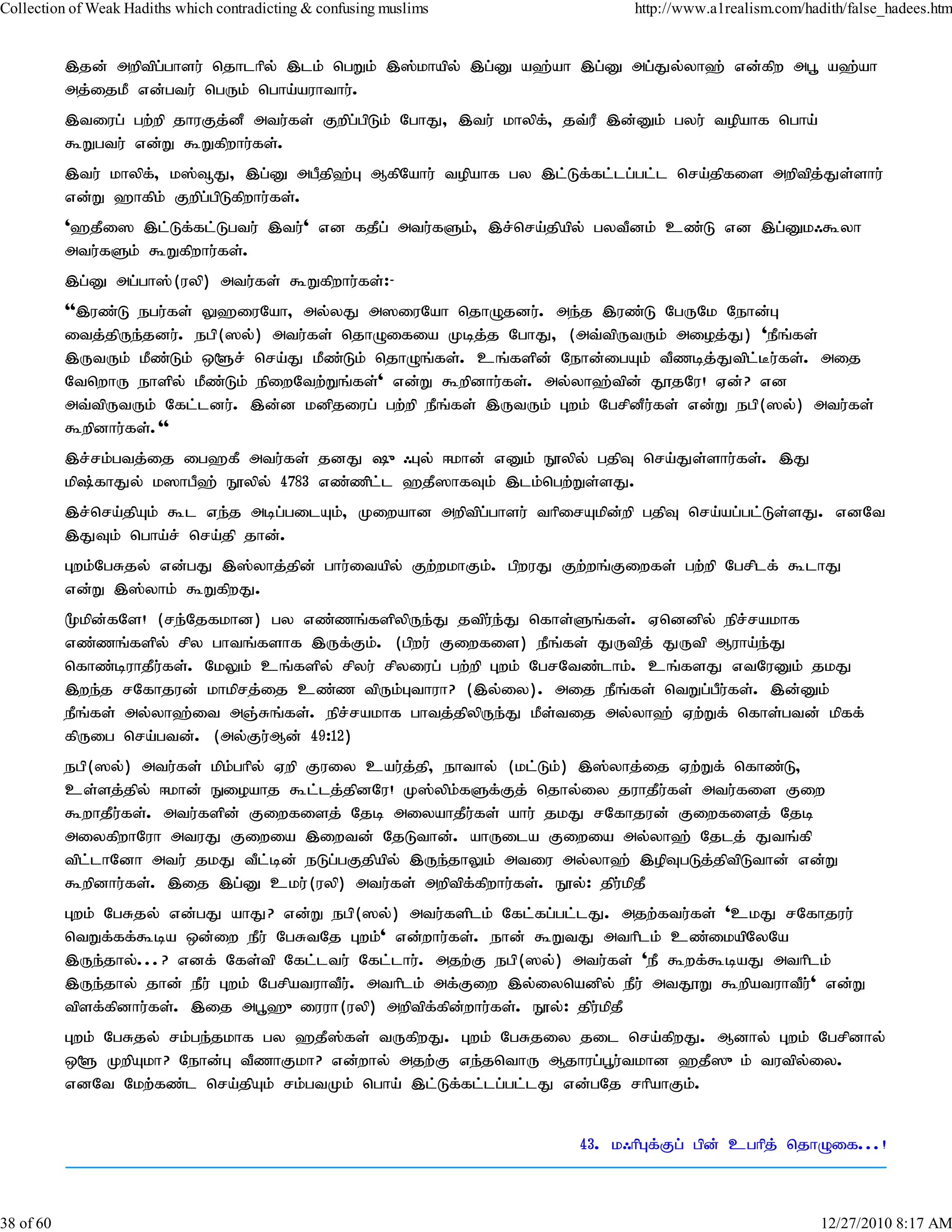 Collection of Weak Hadiths which contradicting & confusing muslims             http://www.a1realism.com/hadith/false_hadees.htm


           ,jd; mwptpg;ghsu; njhlhpy; ,lk; ngWk; ,];khapy; ,g;D a`;ah ,g;D mg;Jy;yh`; vd;fpw mg+ a`;ah
           mj;ijkP vd;gtu; ngUk; ngha;auhthu;.
           ,tiug; gw;wp jhuFj;dP mtu;fs; Fwpg;gpLk; NghJ> ,tu; khypf;> jt;uP ,d;Dk; gyu; topahf ngha;
           $Wgtu; vd;W $Wfpwhu;fs;.
           ,tu; khypf;> k];¥J> ,g;D mgPjp`;G MfpNahu; topahf gy ,l;Lf;fl;lg;gl;l nra;jpfis mwptpj;Js;shu;
           vd;W `hfpk; Fwpg;gpLfpwhu;fs;.
           '`jPi] ,l;Lf;fl;Lgtu; ,tu;' vd fjPg; mtu;fSk;> ,r;nra;jpapy; gytPdk; cz;L vd ,g;Dk/$yh
           mtu;fSk; $Wfpwhu;fs;.
           ,g;D mg;gh];(uyp) mtu;fs; $Wfpwhu;fs;:-
           '',uz;L egu;fs; Y`iuNah> my;yJ m]iuNah njhOjdu;. me;j ,uz;L NgUNk Nehd;G
           itj;jpUe;jdu;. egp(]y;) mtu;fs; njhOifia Kbj;j NghJ> (mt;tpUtUk; mioj;J) 'ePq;fs;
           ,UtUk; kPz;Lk; x@r; nra;J kPz;Lk; njhOq;fs;. cq;fspd; Nehd;igAk; tPzbj;Jtpl;Bu;fs;. mij
           NtnwhU ehspy; kPz;Lk; epiwNtw;Wq;fs;' vd;W $wpdhu;fs;. my;yh`;tpd; J}jNu! Vd;? vd
           mt;tpUtUk; Nfl;ldu;. ,d;d kdpjiug; gw;wp ePq;fs; ,UtUk; Gwk; NgrpdPu;fs; vd;W egp(]y;) mtu;fs;
           $wpdhu;fs;.''
           ,r;rk;gtj;ij ig`fP mtu;fs; jdJ {/Gy; <khd; vDk; E}ypy; gjpT nra;Js;shu;fs;. ,J
           kp;fhJy; k]hgP`; E}ypy; 4783 vz;zpl;l `jP]hfTk; ,lk;ngw;Ws;sJ.
           ,r;nra;jpAk; $l ve;j mbg;gilAk;> Kiwahd mwptpg;ghsu; thpirAkpd;wp gjpT nra;ag;gl;Ls;sJ. vdNt
           ,JTk; ngha;r; nra;jp jhd;.
           Gwk;NgRjy; vd;gJ ,];yhj;jpd; ghu;itapy; Fw;wkhFk;. gpwuJ Fw;wq;Fiwfs; gw;wp Ngrplf; $lhJ
           vd;W ,];yhk; $WfpwJ.
           %kpd;fNs! (re;Njfkhd) gy vz;zq;fspypUe;J jtpu;e;J nfhs;Sq;fs;. Vnddpy; epr;rakhf
           vz;zq;fspy; rpy ghtq;fshf ,Uf;Fk;. (gpwu; Fiwfis) ePq;fs; JUtpj; JUtp Muha;e;J
           nfhz;buhjPu;fs;. NkYk; cq;fspy; rpyu; rpyiug; gw;wp Gwk; NgrNtz;lhk;. cq;fsJ vtNuDk; jkJ
           ,we;j rNfhjud; khkprj;ij cz;z tpUk;Gthuh? (,y;iy). mij ePq;fs; ntWg;gPu;fs;. ,d;Dk;
           ePq;fs; my;yh`;it mQ;Rq;fs;. epr;rakhf ghtj;jpypUe;J kPs;tij my;yh`; Vw;Wf; nfhs;gtd;; kpff;
           fpUig nra;gtd;. (my;Fu;Md; 49:12)
           egp(]y;) mtu;fs; kpk;ghpy; Vwp Fuiy cau;j;jp> ehthy; (kl;Lk;) ,];yhj;ij Vw;Wf; nfhz;L>
           cs;sj;jpy; <khd; Eioahj $l;lj;jpdNu! K];ypk;fSf;Fj; njhy;iy juhjPu;fs;; mtu;fis Fiw
           $whjPu;fs;. mtu;fspd; Fiwfisj; Njb miyahjPu;fs;; ahu; jkJ rNfhjud; Fiwfisj; Njb
           miyfpwhNuh mtuJ Fiwia ,iwtd; NjLthd;. ahUila Fiwia my;yh`; Njlj; Jtq;fp
           tpl;lhNdh mtu; jkJ tPl;bd; eLg;gFjpapy; ,Ue;jhYk; mtiu my;yh`; ,opTgLj;jptpLthd; vd;W
           $wpdhu;fs;. ,ij ,g;D cku;(uyp) mtu;fs; mwptpf;fpwhu;fs;. E}y;: jpu;kpjP
           Gwk; NgRjy; vd;gJ ahJ? vd;W egp(]y;) mtu;fsplk; Nfl;fg;gl;lJ. mjw;ftu;fs; 'ckJ rNfhjuu;
           ntWf;ff;$ba xd;iw ePu; NgRtNj Gwk;' vd;whu;fs;. ehd; $WtJ mthplk; cz;ikapNyNa
           ,Ue;jhy;...? vdf; Nfs;tp Nfl;ltu; Nfl;lhu;. mjw;F egp(]y;) mtu;fs; 'eP $wf;$baJ mthplk;
           ,Ue;jhy; jhd; ePu; Gwk; NgrpatuhtPu;. mthplk; mf;Fiw ,y;iynadpy; ePu; mtJ}W $wpatuhtPu;' vd;W
           tpsf;fpdhu;fs;. ,ij mg+`{iuuh(uyp) mwptpf;fpd;whu;fs;. E}y;: jpu;kpjP
           Gwk; NgRjy; rk;ge;jkhf gy `jP];fs; tUfpwJ. Gwk; NgRjiy jil nra;fpwJ. Mdhy; Gwk; Ngrpdhy;
           x@ KwpAkh? Nehd;G tPzhFkh? vd;why; mjw;F ve;jnthU Mjhug;g+u;tkhd `jP]{k; tutpy;iy.
           vdNt Nkw;fz;l nra;jpAk; rk;gtKk; ngha;; ,l;Lf;fl;lg;gl;lJ vd;gNj rhpahFk;.


                                                                        43. k/hpGf;Fg; gpd; cghpj; njhOif...!



38 of 60                                                                                                   12/27/2010 8:17 AM
 
