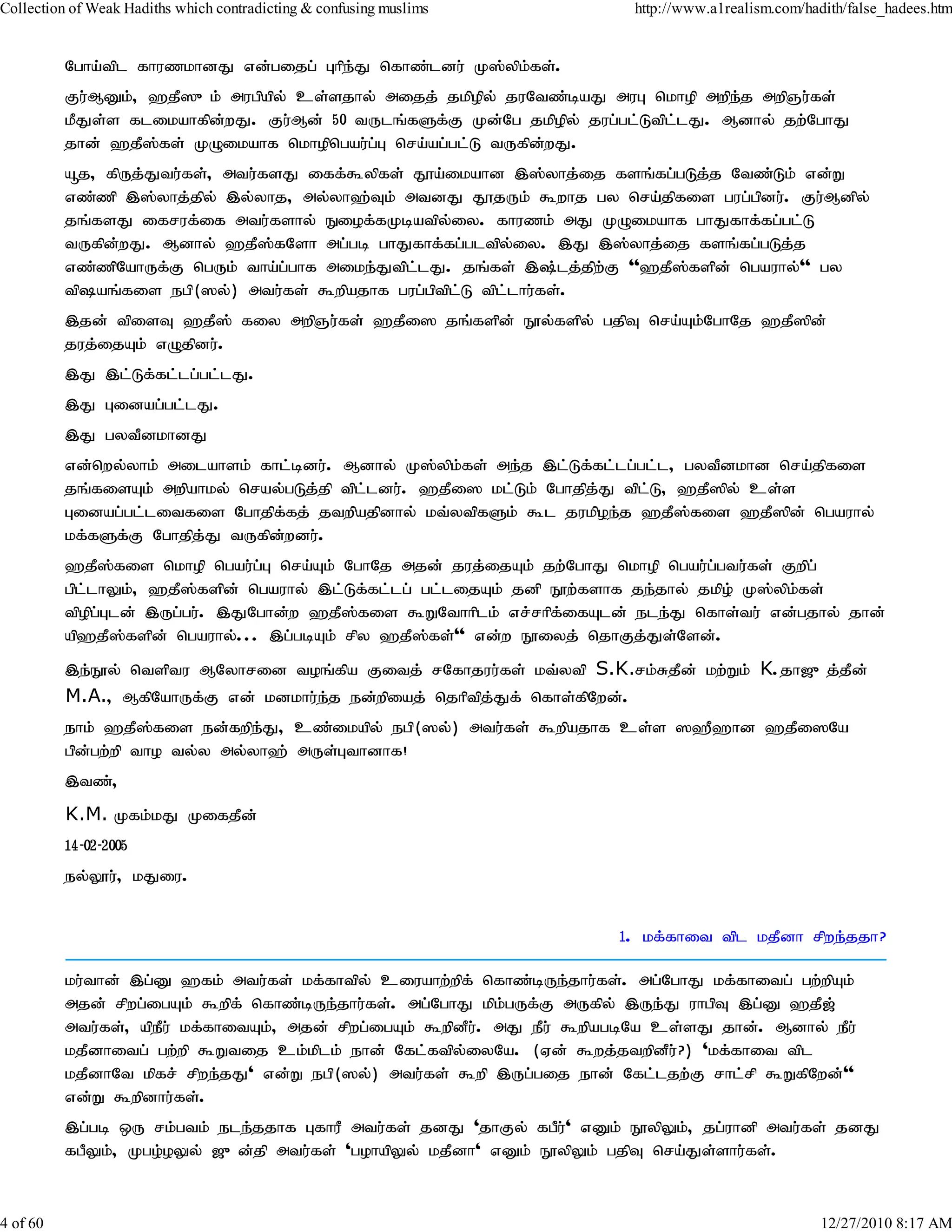 Collection of Weak Hadiths which contradicting & confusing muslims          http://www.a1realism.com/hadith/false_hadees.htm


          Ngha;tpl fhuzkhdJ vd;gijg; Ghpe;J nfhz;ldu; K];ypk;fs;.
          Fu;MDk;> `jP]{k; mugpapy; cs;sjhy; mijj; jkpopy; juNtz;baJ muG nkhop mwpej mwpQu;fs;
                                                                                   ;
          kPJs;s flikahfpd;wJ. Fu;Md; 50 tUlq;fSf;F Kd;Ng jkpopy; jug;gl;Ltpl;lJ. Mdhy; jw;NghJ
          jhd; `jP];fs; KOikahf nkhopngau;g;G nra;ag;gl;L tUfpd;wJ.
          åj> fpUj;Jtu;fs;> mtu;fsJ iff;$ypfs; J}a;ikahd ,];yhj;ij fsq;fg;gLj;j Ntz;Lk; vd;W
          vz;zp ,];yhj;jpy; ,y;yhj> my;yh`;Tk; mtdJ J}jUk; $whj gy nra;jpfis gug;gpdu;. Fu;Mdpy;
          jq;fsJ ifruf;if mtu;fshy; Eiof;fKbatpy;iy. fhuzk; mJ KOikahf ghJfhf;fg;gl;L
          tUfpd;wJ. Mdhy; `jP];fNsh mg;gb ghJfhf;fg;gltpy;iy. ,J ,];yhj;ij fsq;fg;gLj;j
          vz;zpNahUf;F ngUk; tha;g;ghf mike;Jtpl;lJ. jq;fs; ,;lj;jpw;F ''`jP];fspd; ngauhy;'' gy
          tpaq;fis egp(]y;) mtu;fs; $wpajhf gug;gptpl;L tpl;lhu;fs;.
          ,jd; tpisT `jP]; fiy mwpQu;fs; `jPi] jq;fspd; E}y;fspy; gjpT nra;Ak;NghNj `jP]pd;
          juj;ijAk; vOjpdu;.
          ,J ,l;Lf;fl;lg;gl;lJ.
          ,J Gidag;gl;lJ.
          ,J gytPdkhdJ
          vd;nwy;yhk; milahsk; fhl;bdu;. Mdhy; K];ypk;fs; me;j ,l;Lf;fl;lg;gl;l> gytPdkhd nra;jpfis
          jq;fisAk; mwpahky; nray;gLj;jp tpl;ldu;. `jPi] kl;Lk; Nghjpj;J tpl;L> `jP]py; cs;s
          Gidag;gl;litfis Nghjpf;fj; jtwpajpdhy; kt;ytpfSk; $l jukpoe;j `jP];fis `jP]pd; ngauhy;
          kf;fSf;F Nghjpj;J tUfpd;wdu;.
          `jP];fis nkhop ngau;g;G nra;Ak; NghNj mjd; juj;ijAk; jw;NghJ nkhop ngau;g;gtu;fs; Fwpg;
          gpl;lhYk;> `jP];fspd; ngauhy; ,l;Lf;fl;lg; gl;lijAk; jdp E}w;fshf je;jhy; jkpo; K];ypk;fs;
          tpopg;Gld; ,Ug;gu;. ,JNghd;w `jP];fis $WNthhplk; vr;rhpf;ifAld; ele;J nfhs;tu;; vd;gjhy; jhd;
          ap`jP];fspd; ngauhy;... ,g;gbAk; rpy `jP];fs;'' vd;w E}iyj; njhFj;Js;Nsd;.
          ,e;E}y; ntsptu MNyhrid toq;fpa Fitj; rNfhjuu;fs; kt;ytp S.K.rk;RjPd; kw;Wk; K.jh[{j;jPd;
          M.A.> MfpNahUf;F vd; kdkhu;e;j ed;wpiaj; njhptpj;Jf; nfhs;fpNwd;.
          ehk; `jP];fis ed;fwpe;J> cz;ikapy; egp(]y;) mtu;fs; $wpajhf cs;s ]`P`hd `jPi]Na
          gpd;gw;wp tho ty;y my;yh`; mUs;Gthdhf!
          ,tz;>
          K.M. Kfk;kJ KifjPd;
          14-02-2005
          ey;Y}u;> kJiu.


                                                                          1. kf;fhit tpl kjPdh rpwe;jjh?

          ku;thd; ,g;D `fk; mtu;fs; kf;fhtpy; ciuahw;wpf; nfhz;bUe;jhu;fs;. mg;NghJ kf;fhitg; gw;wpAk;
          mjd; rpwg;igAk; $wpf; nfhz;bUe;jhu;fs;. mg;NghJ kpk;gUf;F mUfpy; ,Ue;J uhgpT ,g;D `jP[;
          mtu;fs;> apePu; kf;fhitAk;> mjd; rpwg;igAk; $wpdPu;. mJ ePu; $wpagbNa cs;sJ jhd;. Mdhy; ePu;
          kjPdhitg; gw;wp $Wtij ck;kplk; ehd; Nfl;ftpy;iyNa. (Vd; $wj;jtwpdPu;?) 'kf;fhit tpl
          kjPdhNt kpfr; rpwe;jJ' vd;W egp(]y;) mtu;fs; $wp ,Ug;gij ehd; Nfl;ljw;F rhl;rp $WfpNwd;''
          vd;W $wpdhu;fs;.
          ,g;gb xU rk;gtk; ele;jjhf GfhuP mtu;fs; jdJ 'jhFy; fgPu;' vDk; E}ypYk;> jg;uhdp mtu;fs; jdJ
          fgPYk;> Kgo;oYy; [{d;jp mtu;fs; 'gohapYy; kjPdh' vDk; E}ypYk; gjpT nra;Js;shu;fs;.


4 of 60                                                                                                 12/27/2010 8:17 AM
 
