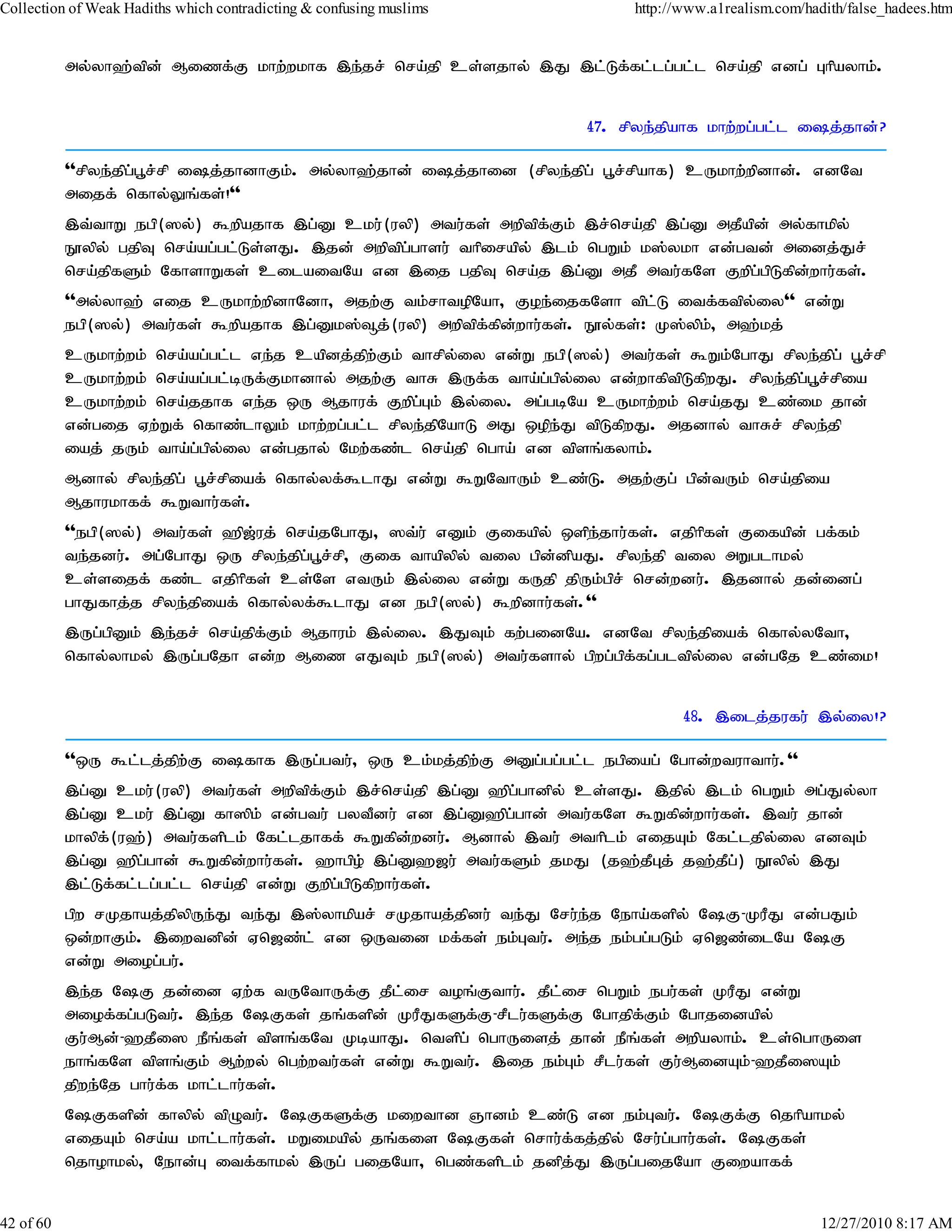 Collection of Weak Hadiths which contradicting & confusing muslims            http://www.a1realism.com/hadith/false_hadees.htm


           my;yh`;tpd; Mizf;F khw;wkhf ,e;jr; nra;jp cs;sjhy; ,J ,l;Lf;fl;lg;gl;l nra;jp vdg; Ghpayhk;.


                                                                        47. rpye;jpahf khw;wg;gl;l ij;jhd;?

           ''rpye;jpg;g+r;rp ij;jhdhFk;. my;yh`;jhd; ij;jhid (rpye;jpg; g+r;rpahf) cUkhw;wpdhd;. vdNt
           mijf; nfhy;Yq;fs;!''
           ,t;thW egp(]y;) $wpajhf ,g;D cku;(uyp) mtu;fs; mwptpf;Fk; ,r;nra;jp ,g;D mjPapd; my;fhkpy;
           E}ypy; gjpT nra;ag;gl;Ls;sJ. ,jd; mwptpg;ghsu; thpirapy; ,lk; ngWk; k];ykh vd;gtd; midj;Jr;
           nra;jpfSk; NfhshWfs; cilaitNa vd ,ij gjpT nra;j ,g;D mjP mtu;fNs Fwpg;gpLfpd;whu;fs;.
           ''my;yh`; vij cUkhw;wpdhNdh> mjw;F tk;rhtopNah> Foe;ijfNsh tpl;L itf;ftpyiy'' vd;W
                                                                                            ;
           egp(]y;) mtu;fs; $wpajhf ,g;Dk];¥j;(uyp) mwptpf;fpd;whu;fs;. E}y;fs;: K];ypk;> m`;kj;
           cUkhw;wk; nra;ag;gl;l ve;j capdj;jpw;Fk; thrpy;iy vd;W egp(]y;) mtu;fs; $Wk;NghJ rpye;jpg; g+r;rp
           cUkhw;wk; nra;ag;gl;bUf;Fkhdhy; mjw;F thR ,Uf;f tha;g;gpy;iy vd;whfptpLfpwJ. rpye;jpg;g+r;rpia
           cUkhw;wk; nra;jjhf ve;j xU Mjhuf; FwpgGk; ,y;iy. mg;gbNa cUkhw;wk; nra;jJ cz;ik jhd;
                                                     ;
           vd;gij Vw;Wf; nfhz;lhYk; khw;wg;gl;l rpye;jpNahL mJ xope;J tpLfpwJ. mjdhy; thRr; rpye;jp
           iaj; jUk; tha;g;gpy;iy vd;gjhy; Nkw;fz;l nra;jp ngha; vd tpsq;fyhk;.
           Mdhy; rpye;jpg; g+r;rpiaf; nfhy;yf;$lhJ vd;W $WNthUk; cz;L. mjw;Fg; gpd;tUk; nra;jpia
           Mjhukhff; $Wthu;fs;.
           ''egp(]y;) mtu;fs; `p[;uj; nra;jNghJ> ]t;u; vDk; Fifapy; xspe;jhu;fs;. vjphpfs; Fifapd; gf;fk;
           te;jdu;. mg;NghJ xU rpye;jpg;g+r;rp> Fif thapypy; tiy gpd;dpaJ. rpye;jp tiy mWglhky;
           cs;sijf; fz;l vjphpfs; cs;Ns vtUk; ,y;iy vd;W fUjp jpUk;gpr; nrd;wdu;. ,jdhy; jd;idg;
           ghJfhj;j rpye;jpiaf; nfhy;yf;$lhJ vd egp(]y;) $wpdhu;fs;.''
           ,Ug;gpDk; ,e;jr; nra;jpf;Fk; Mjhuk; ,y;iy. ,JTk; fw;gidNa. vdNt rpye;jpiaf; nfhy;yNth>
           nfhy;yhky; ,Ug;gNjh vd;w Miz vJTk; egp(]y;) mtu;fshy; gpwg;gpf;fg;gltpy;iy vd;gNj cz;ik!


                                                                                     48. ,ilj;jufu; ,y;iy!?

           ''xU $l;lj;jpw;F ifhf ,Ug;gtu;> xU ck;kj;jpw;F mDg;gg;gl;l egpiag; Nghd;wtuhthu;.''
           ,g;D cku;(uyp) mtu;fs; mwptpf;Fk; ,r;nra;jp ,g;D `pg;ghdpy; cs;sJ. ,jpy; ,lk; ngWk; mg;Jy;yh
           ,g;D cku; ,g;D fh]pk; vd;gtu; gytPdu; vd ,g;D`pg;ghd; mtu;fNs $Wfpd;whu;fs;. ,tu; jhd;
           khypf;(u`;) mtu;fsplk; Nfl;ljhff; $Wfpd;wdu;. Mdhy; ,tu; mthplk; vijAk; Nfl;ljpy;iy vdTk;
           ,g;D `pg;ghd; $Wfpd;whu;fs;. `hgpo; ,g;D`[u; mtu;fSk; jkJ (j`;jPGj; j`;jPg;) E}ypy; ,J
           ,l;Lf;fl;lg;gl;l nra;jp vd;W Fwpg;gpLfpwhu;fs;.
           gpw rKjhaj;jpypUe;J te;J ,];yhkpar; rKjhaj;jpdu; te;J Nru;e;j Neha;fspy; NF-KuPJ vd;gJk;
           xd;whFk;. ,iwtdpd; Vn[z;l; vd xUtid kf;fs; ek;Gtu;. me;j ek;gg;gLk; Vn[z;ilNa NF
           vd;W miog;gu;.
           ,e;j NF jd;id Vw;f tUNthUf;F jPl;ir toq;Fthu;. jPl;ir ngWk; egu;fs; KuPJ vd;W
           miof;fg;gLtu;. ,e;j NFfs; jq;fspd; KuPJfSf;F-rPlu;fSf;F Nghjpf;Fk; Nghjidapy;
           Fu;Md;-`jPi] ePq;fs; tpsq;fNt KbahJ. ntspg; nghUisj; jhd; ePq;fs; mwpayhk;. cs;nghUis
           ehq;fNs tpsq;Fk; Mw;wy; ngw;wtu;fs; vd;W $Wtu;. ,ij ek;Gk; rPlu;fs; Fu;MidAk;-`jPi]Ak;
           jpwe;Nj ghu;f;f khl;lhu;fs;.
           NFfspd; fhypy; tpOtu;. NFfSf;F kiwthd Qhdk; cz;L vd ek;Gtu;. NFf;F njhpahky;
           vijAk; nra;a khl;lhu;fs;. kWikapy; jq;fis NFfs; nrhu;f;fj;jpy; Nru;g;ghu;fs;. NFfs;
           njhohky;> Nehd;G itf;fhky; ,Ug; gijNah> ngz;fsplk; jdpj;J ,Ug;gijNah Fiwahff;


42 of 60                                                                                                  12/27/2010 8:17 AM
 