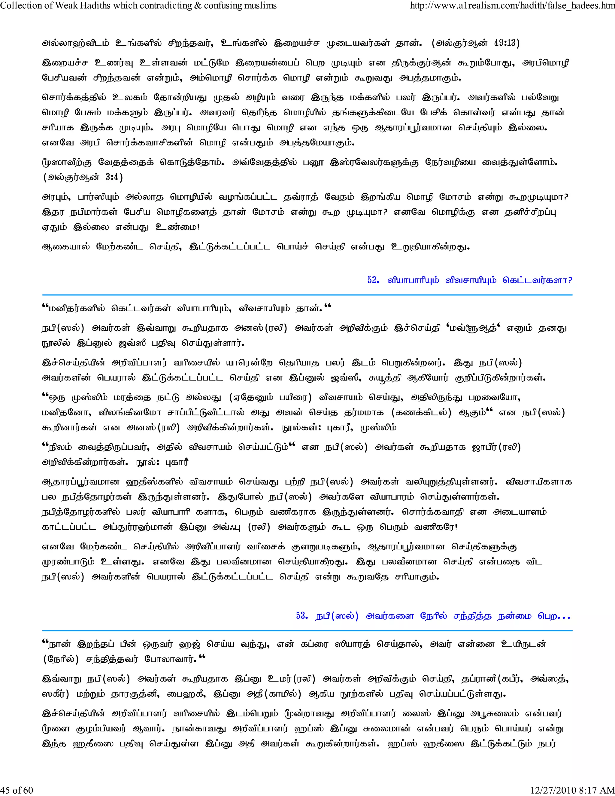 Collection of Weak Hadiths which contradicting & confusing muslims                       http://www.a1realism.com/hadith/false_hadees.htm


           my;yh`;tplk; cq;fspy; rpwe;jtu;> cq;fspy; ,iwar;r Kilatu;fs; jhd;. (my;Fu;Md; 49:13)
           ,iwar;r czu;T cs;std; kl;LNk ,iwad;igg; ngw KbAk; vd jpUf;Fu;Md; $Wk;NghJ> mugpnkhop
           Ngrpatd; rpwe;jtd; vd;Wk;> mk;nkhop nrhu;f;f nkhop vd;Wk; $WtJ mgj;jkhFk;.
           nrhu;f;fj;jpy; cyfk; Njhd;wpaJ Kjy; mopAk; tiu ,Ue;j kf;fspy; gyu; ,Ug;gu;. mtu;fspy; gy;NtW
           nkhop NgRk; kf;fSk; ,Ug;gu;. mtutu; njhpe;j nkhopapy; jq;fSf;fpilNa Ngrpf; nfhs;tu; vd;gJ jhd;
           rhpahf ,Uf;f KbAk;. muG nkhopNa nghJ nkhop vd ve;j xU Mjhug;g+u;tkhd nra;jpAk; ,y;iy.
           vdNt mugp nrhu;ffthrpfspd; nkhop vd;gJk; mgj;jNkahFk;.
                             ;
           %]htpw;F Ntjj;ijf; nfhLj;Njhk;. mt;Ntjj;jpy; gD} ,];uNtyu;fSf;F Neu;topia itj;Js;Nshk;.
           (my;Fu;Md; 3:4)
           muGk;> ghu;]pAk; my;yhj nkhopapy; toq;fg;gl;l jt;uhj; Ntjk; ,wq;fpa nkhop Nkhrk; vd;W $wKbAkh?
           ,ju egpkhu;fs; Ngrpa nkhopfisj; jhd; Nkhrk; vd;W $w KbAkh? vdNt nkhopfF vd jdprrpwg;G
                                                                                         ;         ;
           VJk; ,y;iy vd;gJ cz;ik!
           Mifahy; Nkw;fz;l nra;jp> ,l;Lf;fl;lg;gl;l ngha;r; nra;jp vd;gJ cWjpahfpd;wJ.

                                                                                 52. tpahghhpAk; tptrhapAk; nfl;ltu;fsh?

           ''kdpju;fspy; nfl;ltu;fs; tpahghhpAk;> tptrhapAk; jhd;.''
           egp(]y;) mtu;fs; ,t;thW $wpajhf md];(uyp) mtu;fs; mwptpf;Fk; ,r;nra;jp 'kt;@Mj;' vDk; jdJ
           E}ypy; ,g;Dy; [t;]P gjpT nra;Js;shu;.
           ,r;nra;jpapd; mwptpg;ghsu; thpirapy; ahnud;Nw njhpahj gyu; ,lk; ngWfpd;wdu;. ,J egp(]y;)
           mtu;fspd; ngauhy; ,l;Lf;fl;lg;gl;l nra;jp vd ,g;Dy; [t;]P> Råj;jp MfpNahu; Fwpg;gpLfpd;whu;fs;.
           ''xU K];ypk; kuj;ij el;L my;yJ (VNjDk; gapiu) tptrhak; nra;J> mjpypUe;J gwitNah>
           kdpjNdh> tpyq;fpdNkh rhg;gpl;Ltpl;lhy; mJ mtd; nra;j ju;kkhf (fzf;fply;) MFk;'' vd egp(]y;)
           $wpdhu;fs; vd md];(uyp) mwptpf;fpd;whu;fs;. E}y;fs;: GfhuP> K];ypk;
           ''epyk; itj;jpUg;gtu;> mjpy; tptrhak; nra;al;Lk;'' vd egp(]y;) mtu;fs; $wpajhf [hgpu;(uyp)
           mwptpf;fpd;whu;fs;. E}y;: GfhuP
           Mjhug;g+u;tkhd `jP];fspy; tptrhak; nra;tJ gw;wp egp(]y;) mtu;fs; typAWj;jpAs;sdu;. tptrhapfshf
           gy egpj;Njhou;fs; ,Ue;Js;sdu;. ,JNghy; egp(]y;) mtu;fNs tpahghuk; nra;Js;shu;fs;.
           egpj;Njhou;fspy; gyu; tpahghhp fshf> ngUk; tzpfuhf ,Ue;Js;sdu;. nrhu;f;fthjp vd milahsk;
           fhl;lg;gl;l mg;Ju;u`;khd; ,g;D mt;/G (uyp) mtu;fSk; $l xU ngUk; tzpfNu!
           vdNt Nkw;fz;l nra;jpapy; mwptpg;ghsu; thpirf; FsWgbfSk;> Mjhug;g+u;tkhd nra;jpfSf;F
           Kuz;ghLk; cs;sJ. vdNt ,J gytPdkhd nra;jpahfpwJ. ,J gytPdkhd nra;jp vd;gij tpl
           egp(]y;) mtu;fspd; ngauhy; ,l;Lf;fl;lg;gl;l nra;jp vd;W $WtNj rhpahFk;.


                                                                     53. egp(]y;) mtu;fis Nehpy; re;jpj;j ed;ik ngw...

           ''ehd; ,we;jg; gpd; xUtu; `[; nra;a te;J> vd; fg;iu ]pahuj; nra;jhy;> mtu; vd;id capUld;
           (Nehpy;) re;jpj;jtu; Nghyhthu;.''
           ,t;thW egp(]y;) mtu;fs; $wpajhf ,g;D cku;(uyp) mtu;fs; mwptpf;Fk; nra;jp> jg;uhdP(fgPu;> mt;]j;>
           ]fPu;) kw;Wk; jhuFj;dP> ig`fP> ,g;D mjP(fhkpy;) Mfpa E}w;fspy; gjpT nra;ag;gl;Ls;sJ.
           ,r;nra;jpapd; mwptpg;ghsu; thpirapy; ,lk;ngWk; %d;whtJ mwptpg;ghsu; iy]; ,g;D mg+Riyk; vd;gtu;
           %is Fok;gpatu; Mthu;. ehd;fhtJ mwptpg;ghsu; `g;]; ,g;D Riykhd; vd;gtu; ngUk; ngha;au; vd;W
           ,e;j `jPi] gjpT nra;Js;s ,g;D mjP mtu;fs; $Wfpd;whu;fs;. `g;]; `jPi] ,l;Lf;fl;Lk; egu;


45 of 60                                                                                                             12/27/2010 8:17 AM
 