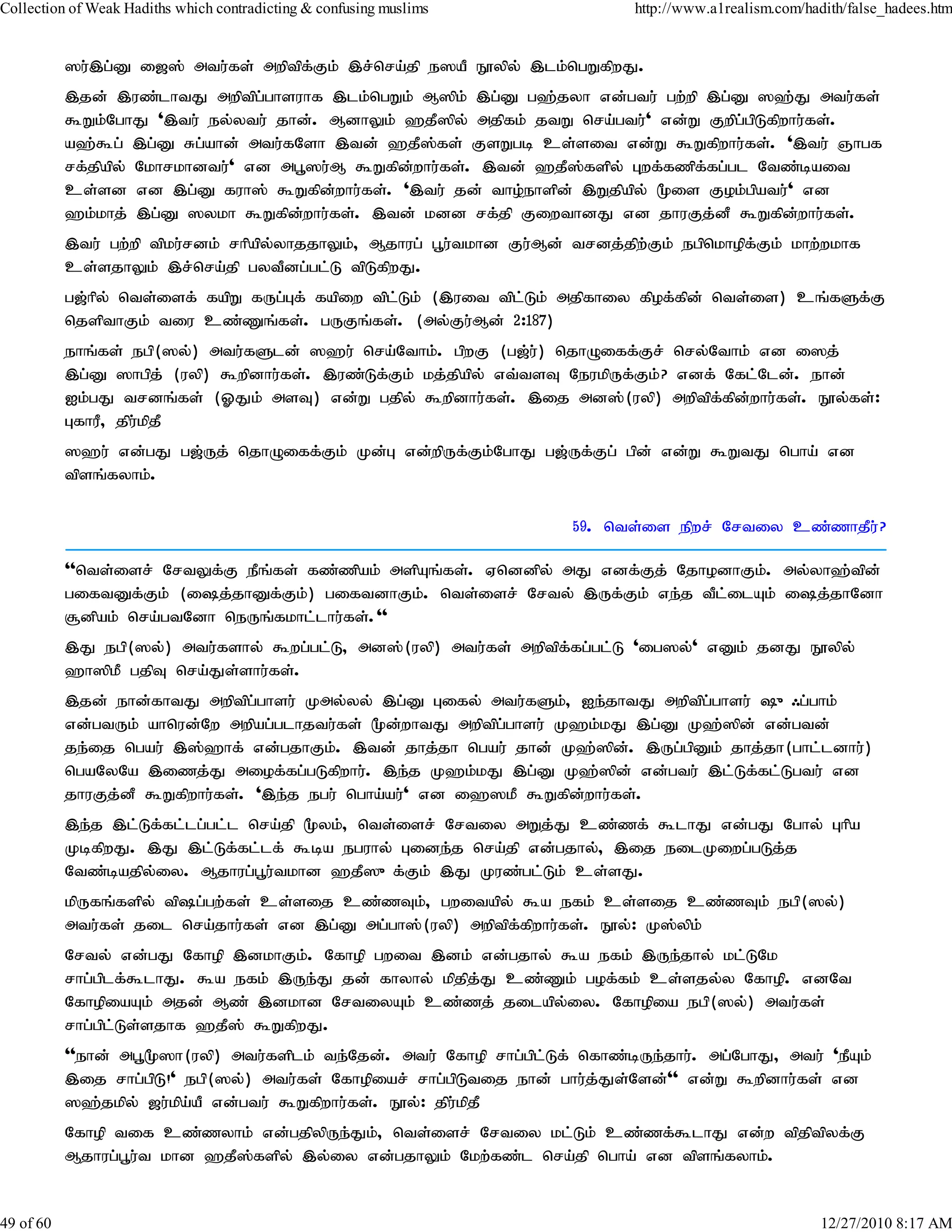 Collection of Weak Hadiths which contradicting & confusing muslims             http://www.a1realism.com/hadith/false_hadees.htm


           ]u;,g;D i[]; mtu;fs; mwptpf;Fk; ,r;nra;jp e]aP E}ypy; ,lk;ngWfpwJ.
           ,jd; ,uz;lhtJ mwptpg;ghsuhf ,lk;ngWk; M]pk; ,g;D g`;jyh vd;gtu; gw;wp ,g;D ]`;J mtu;fs;
           $Wk;NghJ ',tu; ey;ytu; jhd;. MdhYk; `jP]py; mjpfk; jtW nra;gtu;' vd;W Fwpg;gpLfpwhu;fs;.
           a`;$g; ,g;D Rg;ahd; mtu;fNsh ,td; `jP];fs; FsWgb cs;sit vd;W $Wfpwhu;fs;. ',tu; Qhgf
           rf;jpapy; Nkhrkhdtu;' vd mg+]u;M $Wfpd;whu;fs;. ,td; `jP];fspy; Gwf;fzpf;fg;gl Ntz;bait
           cs;sd vd ,g;D fuh]; $Wfpd;whu;fs;. ',tu; jd; tho;ehspd; ,Wjpapy; %is Fok;gpatu;' vd
           `k;khj; ,g;D ]ykh $Wfpd;whu;fs;. ,td; kdd rf;jp FiwthdJ vd jhuFj;dP $Wfpd;whu;fs;.
           ,tu; gw;wp tpku;rdk; rhpapy;yhjjhYk;> Mjhug; g+u;tkhd Fu;Md; trdj;jpw;Fk; egpnkhopf;Fk; khw;wkhf
           cs;sjhYk; ,r;nra;jp gytPdg;gl;L tpLfpwJ.
           g[;hpy; nts;isf; fapW fUg;Gf; fapiw tpl;Lk; (,uit tpl;Lk; mjpfhiy fpof;fpd; nts;is) cq;fSf;F
           njspthFk; tiu cz;Zq;fs;. gUFq;fs;. (my;Fu;Md; 2:187)
           ehq;fs; egp(]y;) mtu;fSld; ]`u; nra;Nthk;. gpwF (g[;u;) njhOiff;Fr; nry;Nthk; vd i]j;
           ,g;D ]hgpj; (uyp) $wpdhu;fs;. ,uz;Lf;Fk; kj;jpapy; vt;tsT NeukpUf;Fk;? vdf; Nfl;Nld;. ehd;
           Ik;gJ trdq;fs; (XJk; msT) vd;W gjpy; $wpdhu;fs;. ,ij md];(uyp) mwptpf;fpd;whu;fs;. E}y;fs;:
           GfhuP> jpu;kpjP
           ]`u; vd;gJ g[;Uj; njhOiff;Fk; Kd;G vd;wpUf;Fk;NghJ g[;Uf;Fg; gpd; vd;W $WtJ ngha; vd
           tpsq;fyhk;.

                                                                        59. nts;is epwr; Nrtiy cz;zhjPu;?

           ''nts;isr; NrtYf;F ePq;fs; fz;zpak; mspAq;fs;. Vnddpy; mJ vdf;Fj; NjhodhFk;. my;yh`;tpd;
           giftDf;Fk; (ij;jhDf;Fk;) giftdhFk;. nts;isr; Nrty; ,Uf;Fk; ve;j tPl;ilAk; ij;jhNdh
           #dpak; nra;gtNdh neUq;fkhl;lhu;fs;.''
           ,J egp(]y;) mtu;fshy; $wg;gl;L> md];(uyp) mtu;fs; mwptpf;fg;gl;L 'ig]y;' vDk; jdJ E}ypy;
           `h]pkP gjpT nra;Js;shu;fs;.
           ,jd; ehd;fhtJ mwptpg;ghsu; Kmy;yy; ,g;D Gify; mtu;fSk;> Ie;jhtJ mwptpg;ghsu; {/g;ghk;
           vd;gtUk; ahnud;Nw mwpag;glhjtu;fs; %d;whtJ mwptpg;ghsu; K`k;kJ ,g;D K`;]pd; vd;gtd;
           je;ij ngau; ,];`hf; vd;gjhFk;. ,td; jhj;jh ngau; jhd; K`;]pd;. ,Ug;gpDk; jhj;jh(ghl;ldhu;)
           ngaNyNa ,izj;J miof;fg;gLfpwhu;. ,e;j K`k;kJ ,g;D K`;]pd; vd;gtu; ,l;Lf;fl;Lgtu; vd
           jhuFj;dP $Wfpwhu;fs;. ',e;j egu; ngha;au;' vd i`]kP $Wfpd;whu;fs;.
           ,e;j ,l;Lf;fl;lg;gl;l nra;jp %yk;> nts;isr; Nrtiy mWj;J cz;zf; $lhJ vd;gJ Nghy; Ghpa
           KbfpwJ. ,J ,l;Lf;fl;lf; $ba eguhy; Gide;j nra;jp vd;gjhy;> ,ij eilKiwg;gLj;j
           Ntz;bajpy;iy. Mjhug;g+u;tkhd `jP]{f;Fk; ,J Kuz;gl;Lk; cs;sJ.
           kpUfq;fspy; tpg;gw;fs; cs;sij cz;zTk;> gwitapy; $a efk; cs;sij cz;zTk; egp(]y;)
           mtu;fs; jil nra;jhu;fs; vd ,g;D mg;gh];(uyp) mwptpf;fpwhu;fs;. E}y;: K];ypk;
           Nrty; vd;gJ Nfhop ,dkhFk;. Nfhop gwit ,dk; vd;gjhy; $a efk; ,Ue;jhy; kl;LNk
           rhg;gplf;$lhJ. $a efk; ,Ue;J jd; fhyhy; kpjpj;J cz;Zk; gof;fk; cs;sjy;y Nfhop. vdNt
           NfhopiaAk; mjd; Mz; ,dkhd NrtiyAk; cz;zj; jilapy;iy. Nfhopia egp(]y;) mtu;fs;
           rhg;gpl;Ls;sjhf `jP]; $WfpwJ.
           ''ehd; mg+%]h(uyp) mtu;fsplk; te;Njd;. mtu; Nfhop rhg;gpl;Lf; nfhz;bUe;jhu;. mg;NghJ> mtu; 'ePAk;
           ,ij rhg;gpL!' egp(]y;) mtu;fs; Nfhopiar; rhg;gpLtij ehd; ghu;j;Js;Nsd;'' vd;W $wpdhu;fs; vd
           ]`;jkpy; [u;kpa;aP vd;gtu; $Wfpwhu;fs;. E}y;: jpu;kpjP
           Nfhop tif cz;zyhk; vd;gjpypUe;Jk;> nts;isr; Nrtiy kl;Lk; cz;zf;$lhJ vd;w tpjptpyf;F
           Mjhug;g+u;t khd `jP];fspy; ,y;iy vd;gjhYk; Nkw;fz;l nra;jp ngha; vd tpsq;fyhk;.


49 of 60                                                                                                   12/27/2010 8:17 AM
 