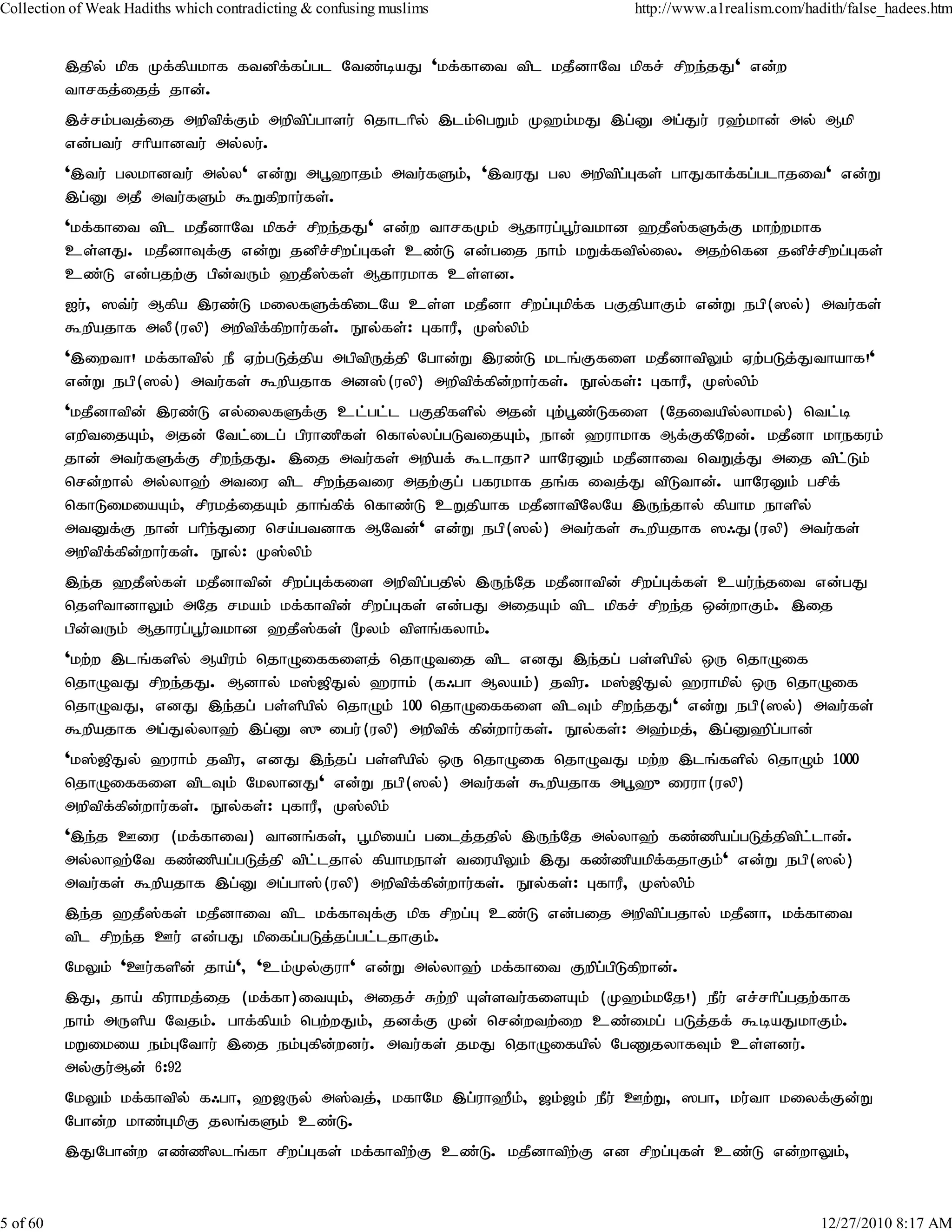 Collection of Weak Hadiths which contradicting & confusing muslims         http://www.a1realism.com/hadith/false_hadees.htm


          ,jpy; kpf Kf;fpakhf ftdpf;fg;gl Ntz;baJ 'kf;fhit tpl kjPdhNt kpfr; rpwe;jJ' vd;w
          thrfj;ijj; jhd;.
          ,r;rk;gtj;ij mwptpf;Fk; mwptpg;ghsu; njhlhpy; ,lk;ngWk; K`k;kJ ,g;D mg;Ju; u`;khd; my; Mkp
          vd;gtu; rhpahdtu; my;yu;.
          ',tu; gykhdtu; my;y' vd;W mg+`hjk; mtu;fSk;> ',tuJ gy mwptpg;Gfs; ghJfhf;fg;glhjit' vd;W
          ,g;D mjP mtu;fSk; $Wfpwhu;fs;.
          'kf;fhit tpl kjPdhNt kpfr; rpwe;jJ' vd;w thrfKk; Mjhug;g+u;tkhd `jP];fSf;F khw;wkhf
          cs;sJ. kjPdhTf;F vd;W jdpr;rpwg;Gfs; cz;L vd;gij ehk; kWf;ftpy;iy. mjw;nfd jdpr;rpwg;Gfs;
          cz;L vd;gjw;F gpd;tUk; `jP];fs; Mjhukhf cs;sd.
          Iu;> ]t;u; Mfpa ,uz;L kiyfSf;fpilNa cs;s kjPdh rpwg;Gkpf;f gFjpahFk; vd;W egp(]y;) mtu;fs;
          $wpajhf myP(uyp) mwptpf;fpwhu;fs;. E}y;fs;: GfhuP> K];ypk;
          ',iwth! kf;fhtpy; eP Vw;gLj;jpa mgptpUj;jp Nghd;W ,uz;L klq;Ffis kjPdhtpYk; Vw;gLj;Jthahf!'
          vd;W egp(]y;) mtu;fs; $wpajhf md];(uyp) mwptpf;fpd;whu;fs;. E}y;fs;: GfhuP> K];ypk;
          'kjPdhtpd; ,uz;L vy;iyfSf;F cl;gl;l gFjpfspy; mjd; Gw;g+z;Lfis (Njitapy;yhky;) ntl;b
          vwptijAk;> mjd; Ntl;ilg; gpuhzpfs; nfhy;yg;gLtijAk;> ehd; `uhkhf Mf;FfpNwd;. kjPdh khefuk;
          jhd; mtu;fSf;F rpwe;jJ. ,ij mtu;fs; mwpaf; $lhjh? ahNuDk; kjPdhit ntWj;J mij tpl;Lk;
          nrd;why; my;yh`; mtiu tpl rpwe;jtiu mjw;Fg; gfukhf jq;f itj;J tpLthd;. ahNuDk; grpf;
          nfhLikiaAk;> rpukj;ijAk; jhq;fpf; nfhz;L cWjpahf kjPdhtpNyNa ,Ue;jhy; fpahk ehspy;
          mtDf;F ehd; ghpe;Jiu nra;gtdhf MNtd;' vd;W egp(]y;) mtu;fs; $wpajhf ]/J(uyp) mtu;fs;
          mwptpf;fpd;whu;fs;. E}y;: K];ypk;
          ,e;j `jP];fs; kjPdhtpd; rpwg;Gf;fis mwptpg;gjpy; ,Ue;Nj kjPdhtpd; rpwg;Gf;fs; cau;e;jit vd;gJ
          njspthdhYk; mNj rkak; kf;fhtpd; rpwg;Gfs; vd;gJ mijAk; tpl kpfr; rpwe;j xd;whFk;. ,ij
          gpd;tUk; Mjhug;g+u;tkhd `jP];fs; %yk; tpsq;fyhk;.
          'kw;w ,lq;fspy; Mapuk; njhOiffisj; njhOtij tpl vdJ ,e;jg; gs;spapy; xU njhOif
          njhOtJ rpwe;jJ. Mdhy; k];[pJy; `uhk; (f/gh Myak;) jtpu. k];[pJy; `uhkpy; xU njhOif
          njhOtJ> vdJ ,e;jg; gs;spapy; njhOk; 100 njhOiffis tplTk; rpwe;jJ' vd;W egp(]y;) mtu;fs;
          $wpajhf mg;Jy;yh`; ,g;D ]{igu;(uyp) mwptpf; fpd;whu;fs;. E}y;fs;: m`;kj;> ,g;D`pg;ghd;
          'k];[pJy; `uhk; jtpu> vdJ ,e;jg; gs;spapy; xU njhOif njhOtJ kw;w ,lq;fspy; njhOk; 1000
          njhOiffis tplTk; NkyhdJ' vd;W egp(]y;) mtu;fs; $wpajhf mg+`{iuuh(uyp)
          mwptpf;fpd;whu;fs;. E}y;fs;: GfhuP> K];ypk;
          ',e;j Ciu (kf;fhit) thdq;fs;> g+kpiag; gilj;jjpy; ,Ue;Nj my;yh`; fz;zpag;gLj;jptpllhd;.
                                                                                              ;
          my;yh`;Nt fz;zpag;gLj;jp tpl;ljhy; fpahkehs; tiuapYk; ,J fz;zpakpf;fjhFk;' vd;W egp(]y;)
          mtu;fs; $wpajhf ,g;D mg;gh];(uyp) mwptpf;fpd;whu;fs;. E}y;fs;: GfhuP> K];ypk;
          ,e;j `jP];fs; kjPdhit tpl kf;fhTf;F kpf rpwg;G cz;L vd;gij mwptpg;gjhy; kjPdh> kf;fhit
          tpl rpwe;j Cu; vd;gJ kpifg;gLj;jg;gl;ljhFk;.
          NkYk; 'Cu;fspd; jha;'> 'ck;Ky;Fuh' vd;W my;yh`; kf;fhit Fwpg;gpLfpwhd;.
          ,J> jha; fpuhkj;ij (kf;fh)itAk;> mijr; Rw;wp As;stu;fisAk; (K`k;kNj!) ePu; vr;rhpggjw;fhf
                                                                                            ;
          ehk; mUspa Ntjk;. ghf;fpak; ngw;wJk;> jdf;F Kd; nrd;wtw;iw cz;ikg; gLj;jf; $baJkhFk;.
          kWikia ek;GNthu; ,ij ek;Gfpd;wdu;. mtu;fs; jkJ njhOifapy; NgZjyhfTk; cs;sdu;.
          my;Fu;Md; 6:92
          NkYk; kf;fhtpy; f/gh> `[Uy; m];tj;> kfhNk ,g;uh`Pk;> [k;[k; ePu; Cw;W> ]gh> ku;th kiyf;Fd;W
          Nghd;w khz;GkpF jyq;fSk; cz;L.
          ,JNghd;w vz;zpylq;fh rpwg;Gfs; kf;fhtpw;F cz;L. kjPdhtpw;F vd rpwg;Gfs; cz;L vd;whYk;>


5 of 60                                                                                                12/27/2010 8:17 AM
 