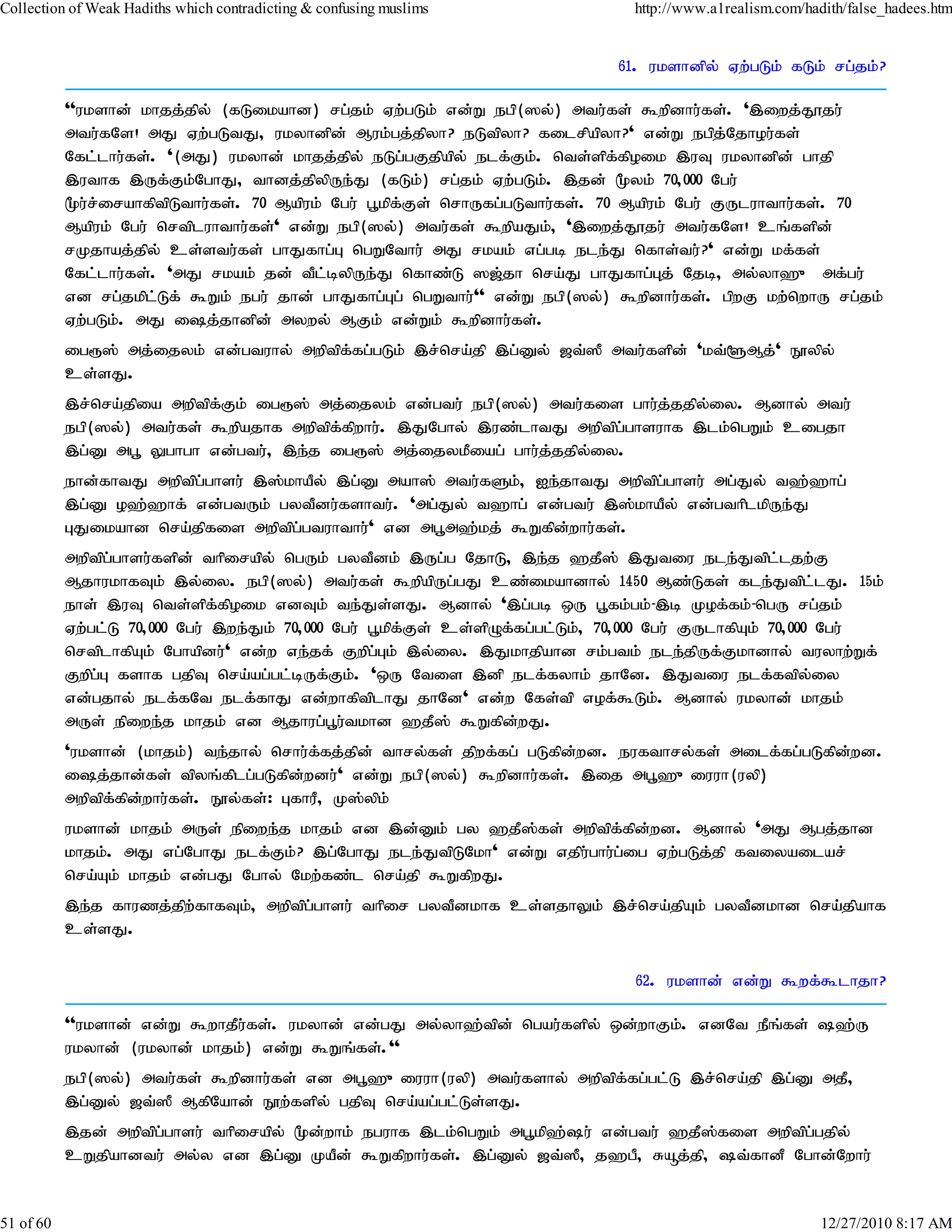 Collection of Weak Hadiths which contradicting & confusing muslims               http://www.a1realism.com/hadith/false_hadees.htm


                                                                               61. ukshdpy; Vw;gLk; fLk; rg;jk;?

           ''ukshd; khjj;jpy; (fLikahd) rg;jk; Vw;gLk; vd;W egp(]y;) mtu;fs; $wpdhu;fs;. ',iwj;J}ju;
           mtu;fNs! mJ Vw;gLtJ> ukyhdpd; Muk;gj;jpyh? eLtpyh? filrpapyh?' vd;W egpj;Njhou;fs;
           Nfl;lhu;fs;. '(mJ) ukyhd; khjj;jpy; eLg;gFjpapy; elf;Fk;. nts;spf;fpoik ,uT ukyhdpd; ghjp
           ,uthf ,Uf;Fk;NghJ> thdj;jpypUe;J (fLk;) rg;jk; Vw;gLk;. ,jd; %yk; 70>000 Ngu;
           %u;r;irahfptpLthu;fs;. 70 Mapuk; Ngu; g+kpf;Fs; nrhUfg;gLthu;fs;. 70 Mapuk; Ngu; FUluhthu;fs;. 70
           Mapuk; Ngu; nrtpluhthu;fs;' vd;W egp(]y;) mtu;fs; $wpaJk;> ',iwj;J}ju; mtu;fNs! cq;fspd;
           rKjhaj;jpy; cs;stu;fs; ghJfhg;G ngWNthu; mJ rkak; vg;gb ele;J nfhs;tu;?' vd;W kf;fs;
           Nfl;lhu;fs;. 'mJ rkak; jd; tPl;bypUe;J nfhz;L ][;jh nra;J ghJfhg;Gj; Njb> my;yh`{ mf;gu;
           vd rg;jkpl;Lf; $Wk; egu; jhd; ghJfhg;Gg; ngWthu;'' vd;W egp(]y;) $wpdhu;fs;. gpwF kw;nwhU rg;jk;
           Vw;gLk;. mJ ij;jhdpd; mywy; MFk; vd;Wk; $wpdhu;fs;.
           ig&]; mj;ijyk; vd;gtuhy; mwptpf;fg;gLk; ,r;nra;jp ,g;Dy; [t;]P mtu;fspd; 'kt;@Mj;' E}ypy;
           cs;sJ.
           ,r;nra;jpia mwptpf;Fk; ig&]; mj;ijyk; vd;gtu; egp(]y;) mtu;fis ghu;j;jjpy;iy. Mdhy; mtu;
           egp(]y;) mtu;fs; $wpajhf mwptpf;fpwhu;. ,JNghy; ,uz;lhtJ mwptpg;ghsuhf ,lk;ngWk; cigjh
           ,g;D mg+ Yghgh vd;gtu;> ,e;j ig&]; mj;ijykPiag; ghu;j;jjpy;iy.
           ehd;fhtJ mwptpg;ghsu; ,];khaPy; ,g;D mah]; mtu;fSk;> Ie;jhtJ mwptpg;ghsu; mg;Jy; t`;`hg;
           ,g;D o`;`hf; vd;gtUk; gytPdu;fshtu;. 'mg;Jy; t`hg; vd;gtu; ,];khaPy; vd;gthplkpUe;J
           GJikahd nra;jpfis mwptpg;gtuhthu;' vd mg+m`;kj; $Wfpd;whu;fs;.
           mwptpg;ghsu;fspd; thpirapy; ngUk; gytPdk; ,Ug;g NjhL> ,e;j `jP]; ,Jtiu ele;Jtpl;ljw;F
           MjhukhfTk; ,y;iy. egp(]y;) mtu;fs; $wpapUg;gJ cz;ikahdhy; 1450 Mz;Lfs; fle;Jtpl;lJ. 15k;
           ehs; ,uT nts;spf;fpoik vdTk; te;Js;sJ. Mdhy; ',g;gb xU g+fk;gk;-,b Kof;fk;-ngU rg;jk;
           Vw;gl;L 70>000 Ngu; ,we;Jk; 70>000 Ngu; g+kpf;Fs; cs;spOf;fg;gl;Lk;> 70>000 Ngu; FUlhfpAk; 70>000 Ngu;
           nrtplhfpAk; Nghapdu;' vd;w ve;jf; Fwpg;Gk; ,y;iy. ,Jkhjpahd rk;gtk; ele;jpUf;Fkhdhy; tuyhw;Wf;
           Fwpg;G fshf gjpT nra;ag;gl;bUf;Fk;. 'xU Ntis ,dp elf;fyhk; jhNd. ,Jtiu elf;ftpy;iy
           vd;gjhy; elf;fNt elf;fhJ vd;whfptplhJ jhNd' vd;w Nfs;tp vof;$Lk;. Mdhy; ukyhd; khjk;
           mUs; epiwe;j khjk; vd Mjhug;g+u;tkhd `jP]; $Wfpd;wJ.
           'ukshd; (khjk;) te;jhy; nrhu;f;fj;jpd; thry;fs; jpwf;fg; gLfpd;wd. eufthry;fs; milf;fg;gLfpd;wd.
           ij;jhd;fs; tpyq;fplg;gLfpd;wdu;' vd;W egp(]y;) $wpdhu;fs;. ,ij mg+`{iuuh(uyp)
           mwptpf;fpd;whu;fs;. E}y;fs;: GfhuP> K];ypk;
           ukshd; khjk; mUs; epiwe;j khjk; vd ,d;Dk; gy `jP];fs; mwptpf;fpd;wd. Mdhy; 'mJ Mgj;jhd
           khjk;. mJ vg;NghJ elf;Fk;? ,g;NghJ ele;JtpLNkh' vd;W vjpu;ghu;g;ig Vw;gLj;jp ftiyailar;
           nra;Ak; khjk; vd;gJ Nghy; Nkw;fz;l nra;jp $WfpwJ.
           ,e;j fhuzj;jpw;fhfTk;> mwptpg;ghsu; thpir gytPdkhf cs;sjhYk; ,r;nra;jpAk; gytPdkhd nra;jpahf
           cs;sJ.

                                                                                  62. ukshd; vd;W $wf;$lhjh?

           ''ukshd; vd;W $whjPufs;. ukyhd; vd;gJ my;yh`;tpd; ngau;fspy; xd;whFk;. vdNt ePq;fs; `;U
                               ;
           ukyhd; (ukyhd; khjk;) vd;W $Wq;fs;.''
           egp(]y;) mtu;fs; $wpdhu;fs; vd mg+`{iuuh(uyp) mtu;fshy; mwptpf;fg;gl;L ,r;nra;jp ,g;D mjP>
           ,g;Dy; [t;]P MfpNahd; E}w;fspy; gjpT nra;ag;gl;Ls;sJ.
           ,jd; mwptpg;ghsu; thpirapy; %d;whk; eguhf ,lk;ngWk; mg+kp`;u; vd;gtu; `jP];fis mwptpg;gjpy;
           cWjpahdtu; my;y vd ,g;D KaPd; $Wfpwhu;fs;. ,g;Dy; [t;]P> j`gP> Råj;jp> t;fhdP Nghd;Nwhu;


51 of 60                                                                                                     12/27/2010 8:17 AM
 