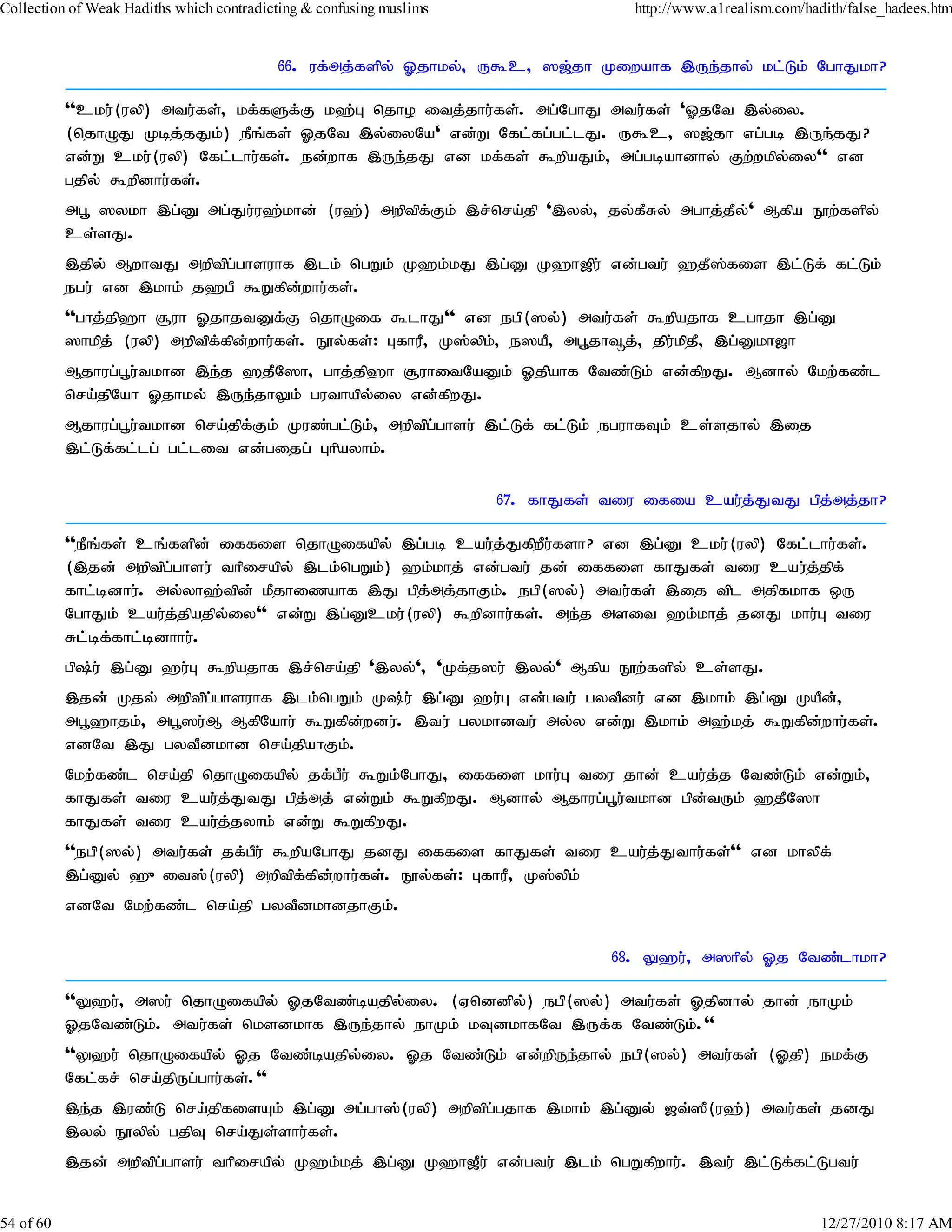 Collection of Weak Hadiths which contradicting & confusing muslims                 http://www.a1realism.com/hadith/false_hadees.htm


                                          66. uf;mj;fspy; Xjhky;> U$c> ][;jh Kiwahf ,Ue;jhy; kl;Lk; NghJkh?

           ''cku;(uyp) mtu;fs;> kf;fSf;F k`;G njho itj;jhu;fs;. mg;NghJ mtu;fs; 'XjNt ,y;iy.
           (njhOJ Kbj;jJk;) ePq;fs; XjNt ,y;iyNa' vd;W Nfl;fg;gl;lJ. U$c> ][;jh vg;gb ,Ue;jJ?
           vd;W cku;(uyp) Nfl;lhu;fs;. ed;whf ,Ue;jJ vd kf;fs; $wpaJk;> mg;gbahdhy; Fw;wkpy;iy'' vd
           gjpy; $wpdhu;fs;.
           mg+ ]ykh ,g;D mg;Ju;u`;khd; (u`;) mwptpf;Fk; ,r;nra;jp ',yy;> jy;fPRy; mghj;jPy;' Mfpa E}w;fspy;
           cs;sJ.
           ,jpy; MwhtJ mwptpg;ghsuhf ,lk; ngWk; K`k;kJ ,g;D K`h[pu; vd;gtu; `jP];fis ,l;Lf; fl;Lk;
           egu; vd ,khk; j`gP $Wfpd;whu;fs;.
           ''ghj;jp`h #uh XjhjtDf;F njhOif $lhJ'' vd egp(]y;) mtu;fs; $wpajhf cghjh ,g;D
           ]hkpj; (uyp) mwptpf;fpd;whu;fs;. E}y;fs;: GfhuP> K];ypk;> e]aP> mg+jh¥j;> jpu;kpjP> ,g;Dkh[h
           Mjhug;g+u;tkhd ,e;j `jPN]h> ghj;jp`h #uhitNaDk; Xjpahf Ntz;Lk; vd;fpwJ. Mdhy; Nkw;fz;l
           nra;jpNah Xjhky; ,Ue;jhYk; guthapy;iy vd;fpwJ.
           Mjhug;g+u;tkhd nra;jpf;Fk; Kuz;gl;Lk;> mwptpg;ghsu; ,l;Lf; fl;Lk; eguhfTk; cs;sjhy; ,ij
           ,l;Lf;fl;lg; gl;lit vd;gijg; Ghpayhk;.

                                                                     67. fhJfs; tiu ifia cau;j;JtJ gpj;mj;jh?

           ''ePq;fs; cq;fspd; iffis njhOifapy; ,g;gb cau;j;JfpwPu;fsh? vd ,g;D cku;(uyp) Nfl;lhu;fs;.
           (,jd; mwptpg;ghsu; thpirapy; ,lk;ngWk;) `k;khj; vd;gtu; jd; iffis fhJfs; tiu cau;j;jpf;
           fhl;bdhu;. my;yh`;tpd; kPjhizahf ,J gpj;mj;jhFk;. egp(]y;) mtu;fs; ,ij tpl mjpfkhf xU
           NghJk; cau;j;jpajpy;iy'' vd;W ,g;Dcku;(uyp) $wpdhu;fs;. me;j msit `k;khj; jdJ khu;G tiu
           Rl;bf;fhl;bdhhu;.
           gp;u; ,g;D `u;G $wpajhf ,r;nra;jp ',yy;'> 'Kf;j]u; ,yy;' Mfpa E}w;fspy; cs;sJ.
           ,jd; Kjy; mwptpg;ghsuhf ,lk;ngWk; K;u; ,g;D `u;G vd;gtu; gytPdu; vd ,khk; ,g;D KaPd;>
           mg+`hjk;> mg+]u;M MfpNahu; $Wfpd;wdu;. ,tu; gykhdtu; my;y vd;W ,khk; m`;kj; $Wfpd;whu;fs;.
           vdNt ,J gytPdkhd nra;jpahFk;.
           Nkw;fz;l nra;jp njhOifapy; jf;gPu; $Wk;NghJ> iffis khu;G tiu jhd; cau;j;j Ntz;Lk; vd;Wk;>
           fhJfs; tiu cau;j;JtJ gpj;mj; vd;Wk; $WfpwJ. Mdhy; Mjhug;g+u;tkhd gpd;tUk; `jPN]h
           fhJfs; tiu cau;j;jyhk; vd;W $WfpwJ.
           ''egp(]y;) mtu;fs; jf;gPu; $wpaNghJ jdJ iffis fhJfs; tiu cau;j;Jthu;fs;'' vd khypf;
           ,g;Dy; `{it];(uyp) mwptpf;fpd;whu;fs;. E}y;fs;: GfhuP> K];ypk;
           vdNt Nkw;fz;l nra;jp gytPdkhdjhFk;.

                                                                                68. Y`u;> m]hpy; Xj Ntz;lhkh?

           ''Y`u;> m]u; njhOifapy; XjNtz;bajpy;iy. (Vnddpy;) egp(]y;) mtu;fs; Xjpdhy; jhd; ehKk;
           XjNtz;Lk;. mtu;fs; nksdkhf ,Ue;jhy; ehKk; kTdkhfNt ,Uf;f Ntz;Lk;.''
           ''Y`u; njhOifapy; Xj Ntz;bajpy;iy. Xj Ntz;Lk; vd;wpUe;jhy; egp(]y;) mtu;fs; (Xjp) ekf;F
           Nfl;fr; nra;jpUg;ghu;fs;.''
           ,e;j ,uz;L nra;jpfisAk; ,g;D mg;gh];(uyp) mwptpg;gjhf ,khk; ,g;Dy; [t;]P(u`;) mtu;fs; jdJ
           ,yy; E}ypy; gjpT nra;Js;shu;fs;.
           ,jd; mwptpg;ghsu; thpirapy; K`k;kj; ,g;D K`h[Pu; vd;gtu; ,lk; ngWfpwhu;. ,tu; ,l;Lf;fl;Lgtu;


54 of 60                                                                                                       12/27/2010 8:17 AM
 