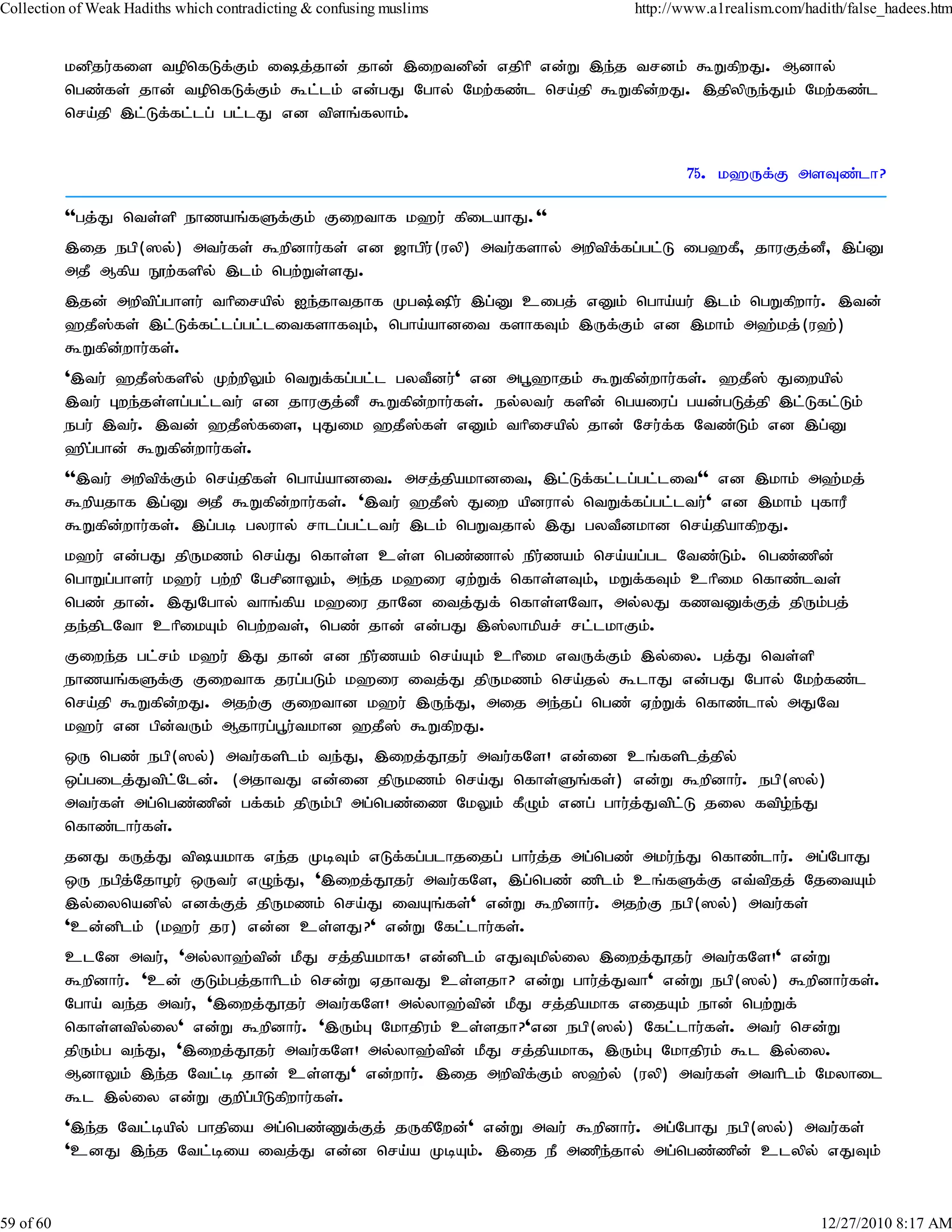 Collection of Weak Hadiths which contradicting & confusing muslims           http://www.a1realism.com/hadith/false_hadees.htm


           kdpju;fis topnfLf;Fk; ij;jhd; jhd; ,iwtdpd; vjphp vd;W ,e;j trdk; $WfpwJ. Mdhy;
           ngz;fs; jhd; topnfLf;Fk; $l;lk; vd;gJ Nghy; Nkw;fz;l nra;jp $Wfpd;wJ. ,jpypUe;Jk; Nkw;fz;l
           nra;jp ,l;Lf;fl;lg; gl;lJ vd tpsq;fyhk;.


                                                                                    75. k`Uf;F msTz;lh?

           ''gj;J nts;sp ehzaq;fSf;Fk; Fiwthf k`u; fpilahJ.''
           ,ij egp(]y;) mtu;fs; $wpdhu;fs; vd [hgpu;(uyp) mtu;fshy; mwptpf;fg;gl;L ig`fP> jhuFj;dP> ,g;D
           mjP Mfpa E}w;fspy; ,lk; ngw;Ws;sJ.
           ,jd; mwptpg;ghsu; thpirapy; Ie;jhtjhf Kg;pu; ,g;D cigj; vDk; ngha;au; ,lk; ngWfpwhu;. ,td;
           `jP];fs; ,l;Lf;fl;lg;gl;litfshfTk;> ngha;ahdit fshfTk; ,Uf;Fk; vd ,khk; m`;kj;(u`;)
           $Wfpd;whu;fs;.
           ',tu; `jP];fspy; Kw;wpYk; ntWf;fg;gl;l gytPdu;' vd mg+`hjk; $Wfpd;whu;fs;. `jP]; Jiwapy;
           ,tu; Gwe;js;sg;gl;ltu; vd jhuFj;dP $Wfpd;whu;fs;. ey;ytu; fspd; ngaiug; gad;gLj;jp ,l;Lfl;Lk;
           egu; ,tu;. ,td; `jP];fis> GJik `jP];fs; vDk; thpirapy; jhd; Nru;f;f Ntz;Lk; vd ,g;D
           `pg;ghd; $Wfpd;whu;fs;.
           '',tu; mwptpfFk; nra;jpfs; ngha;ahdit. mrj;jpakhdit> ,l;Lf;fl;lg;gl;lit'' vd ,khk; m`;kj;
                        ;
           $wpajhf ,g;D mjP $Wfpd;whu;fs;. ',tu; `jP]; Jiw apduhy; ntWf;fg;gl;ltu;' vd ,khk; GfhuP
           $Wfpd;whu;fs;. ,g;gb gyuhy; rhlg;gl;ltu; ,lk; ngWtjhy; ,J gytPdkhd nra;jpahfpwJ.
           k`u; vd;gJ jpUkzk; nra;J nfhs;s cs;s ngz;zhy; epu;zak; nra;ag;gl Ntz;Lk;. ngz;zpd;
           nghWg;ghsu; k`u; gw;wp NgrpdhYk;> me;j k`iu Vw;Wf; nfhs;sTk;> kWf;fTk; chpik nfhz;lts;
           ngz; jhd;. ,JNghy; thq;fpa k`iu jhNd itj;Jf; nfhs;sNth> my;yJ fztDf;Fj; jpUk;gj;
           je;jplNth chpikAk; ngw;wts;> ngz; jhd; vd;gJ ,];yhkpar; rl;lkhFk;.
           Fiwe;j gl;rk; k`u; ,J jhd; vd epu;zak; nra;Ak; chpik vtUf;Fk; ,y;iy. gj;J nts;sp
           ehzaq;fSf;F Fiwthf jug;gLk; k`iu itj;J jpUkzk; nra;jy; $lhJ vd;gJ Nghy; Nkw;fz;l
           nra;jp $Wfpd;wJ. mjw;F Fiwthd k`u; ,Ue;J> mij me;jg; ngz; Vw;Wf; nfhz;lhy; mJNt
           k`u; vd gpd;tUk; Mjhug;g+u;tkhd `jP]; $WfpwJ.
           xU ngz; egp(]y;) mtu;fsplk; te;J> ,iwj;J}ju; mtu;fNs! vd;id cq;fsplj;jpy;
           xg;gilj;Jtpl;Nld;. (mjhtJ vd;id jpUkzk; nra;J nfhs;Sq;fs;) vd;W $wpdhu;. egp(]y;)
           mtu;fs; mg;ngz;zpd; gf;fk; jpUk;gp mg;ngz;iz NkYk; fPOk; vdg; ghu;j;Jtpl;L jiy ftpo;e;J
           nfhz;lhu;fs;.
           jdJ fUj;J tpakhf ve;j KbTk; vLf;fg;glhjijg; ghu;j;j mg;ngz; mku;e;J nfhz;lhu;. mg;NghJ
           xU egpjNjhou; xUtu; vOe;J> ',iwj;J}ju; mtu;fNs> ,g;ngz; zplk; cq;fSf;F vt;tpjj; NjitAk;
                  ;
           ,y;iynadpy; vdf;Fj; jpUkzk; nra;J itAq;fs;' vd;W $wpdhu;. mjw;F egp(]y;) mtu;fs;
           'cd;dplk; (k`u; ju) vd;d cs;sJ?' vd;W Nfl;lhu;fs;.
           clNd mtu;> 'my;yh`;tpd; kPJ rj;jpakhf! vd;dplk; vJTkpy;iy ,iwj;J}ju; mtu;fNs!' vd;W
           $wpdhu;. 'cd; FLk;gj;jhhplk; nrd;W VjhtJ cs;sjh? vd;W ghu;j;Jth' vd;W egp(]y;) $wpdhu;fs;.
           Ngha; te;j mtu;> ',iwj;J}ju; mtu;fNs! my;yh`;tpd; kPJ rj;jpakhf vijAk; ehd; ngw;Wf;
           nfhs;stpy;iy' vd;W $wpdhu;. ',Uk;G Nkhjpuk; cs;sjh?'vd egp(]y;) Nfl;lhu;fs;. mtu; nrd;W
           jpUk;g te;J> ',iwj;J}ju; mtu;fNs! my;yh`;tpd; kPJ rj;jpakhf> ,Uk;G Nkhjpuk; $l ,y;iy.
           MdhYk; ,e;j Ntl;b jhd; cs;sJ' vd;whu;. ,ij mwptpf;Fk; ]`;y; (uyp) mtu;fs; mthplk; Nkyhil
           $l ,y;iy vd;W Fwpg;gpLfpwhu;fs;.
           ',e;j Ntl;bapy; ghjpia mg;ngz;Zf;Fj; jUfpNwd;' vd;W mtu; $wpdhu;. mg;NghJ egp(]y;) mtu;fs;
           'cdJ ,e;j Ntl;bia itj;J vd;d nra;a KbAk;. ,ij eP mzpejhy; mg;ngz;zpd; clypy; vJTk;
                                                                       ;


59 of 60                                                                                                 12/27/2010 8:17 AM
 