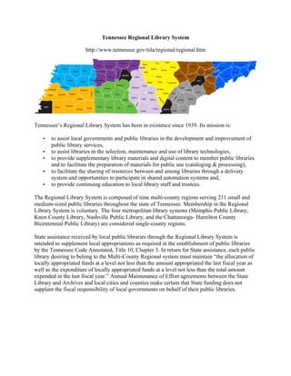 Tennessee Regional Library System
http://www.tennessee.gov/tsla/regional/regional.htm
Tennessee’s Regional Library System has been in existence since 1939. Its mission is:
• to assist local governments and public libraries in the development and improvement of
public library services,
• to assist libraries in the selection, maintenance and use of library technologies,
• to provide supplementary library materials and digital content to member public libraries
and to facilitate the preparation of materials for public use (cataloging & processing),
• to facilitate the sharing of resources between and among libraries through a delivery
system and opportunities to participate in shared automation systems and,
• to provide continuing education to local library staff and trustees.
The Regional Library System is composed of nine multi-county regions serving 211 small and
medium-sized public libraries throughout the state of Tennessee. Membership in the Regional
Library System is voluntary. The four metropolitan library systems (Memphis Public Library,
Knox County Library, Nashville Public Library, and the Chattanooga- Hamilton County
Bicentennial Public Library) are considered single-county regions.
State assistance received by local public libraries through the Regional Library System is
intended to supplement local appropriations as required in the establishment of public libraries
by the Tennessee Code Annotated, Title 10, Chapter 3. In return for State assistance, each public
library desiring to belong to the Multi-County Regional system must maintain “the allocation of
locally appropriated funds at a level not less than the amount appropriated the last fiscal year as
well as the expenditure of locally appropriated funds at a level not less than the total amount
expended in the last fiscal year.” Annual Maintenance of Effort agreements between the State
Library and Archives and local cities and counties make certain that State funding does not
supplant the fiscal responsibility of local governments on behalf of their public libraries.
 