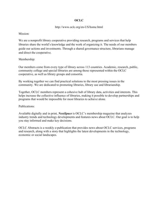 OCLC
http://www.oclc.org/en-US/home.html
Mission:
We are a nonprofit library cooperative providing research, programs and services that help
libraries share the world’s knowledge and the work of organizing it. The needs of our members
guide our actions and investments. Through a shared governance structure, librarians manage
and direct the cooperative.
Membership:
Our members come from every type of library across 113 countries. Academic, research, public,
community college and special libraries are among those represented within the OCLC
cooperative, as well as library groups and consortia.
By working together we can find practical solutions to the most pressing issues in the
community. We are dedicated to promoting libraries, library use and librarianship.
Together, OCLC members represent a cohesive hub of library data, activities and interests. This
helps increase the collective influence of libraries, making it possible to develop partnerships and
programs that would be impossible for most libraries to achieve alone.
Publications:
Available digitally and in print, NextSpace is OCLC’s membership magazine that analyzes
industry trends and technology developments and features news about OCLC. Our goal is to help
you stay informed and make key decisions.
OCLC Abstracts is a weekly e-publication that provides news about OCLC services, programs
and research, along with a story that highlights the latest developments in the technology,
economic or social landscapes.
 