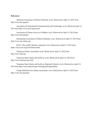 References
American Association of School Librarians. (n.d.). Retrieved on April 13, 2015 from
http://www.ala.org/aasl/
Association for Educational Communications and Technology. (n.d.). Retrieved April 13,
2015 from http://www.aect.org/newsite/
Association of Library Service to Children. (n.d.). Retrieved on April 13, 2015 from
http://www.ala.org/alsc/
International Association of School Librarians. (n.d.). Retrieved on April 13, 2015 from
http://www.iasl-online.org/
OCLC: The world’s libraries connected. (n.d.). Retrieved on April 13, 2015 from
https://www.oclc.org/en-US/home.html
Tennessee Library Association. (n.d.). Retrieved on April 13, 2015 from
http://www.tnla.org/	
  
Tennessee State Library and Archives. (n.d.). Retrieved on April 13, 2015 from
http://www.tennessee.gov/tsla/
Tennessee State Library and Archives: Regional Libraries. (n.d.). Retrieved on April 13,
2015 from http://www.tennessee.gov/tsla/regional/regional.htm
Young Adult Services Library Association. (n.d.). Retrieved on April 13, 2015 from
http://www.ala.org/yalsa/
 