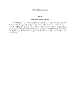 Major Library Journals
D-Lib
http://www.dlib.org/dlib.html
D-Lib Magazine is an electronic publication with a focus on digital library research and
development, including new technologies, applications, and contextual social and economic
issues. D-Lib Magazine appeals to a broad technical and professional audience. The primary goal
of the magazine is timely and efficient information exchange for the digital library community to
help digital libraries be a broad interdisciplinary field, and not a set of specialties that know little
of each other.
 