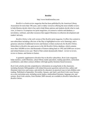 Booklist
http://www.booklistonline.com
Booklist is a book-review magazine that has been published by the American Library
Association for more than 100 years, and is widely viewed as offering the most reliable reviews
to help libraries decide what to buy and to help library patrons and students decide what to read,
view, or listen to. It comprises two print magazines, an extensive website and database, e-
newsletters, webinars, and other resources that support librarians in collection development and
readers' advisory.
Booklist Online is the web version of the Booklist print magazine. It offers free content to
non-subscribers including a Review of the Day (a highlighted review we're featuring), and a
generous selection of additional reviews and features written exclusively for Booklist Online.
Subscribers to Booklist also gain access to the full Booklist Online database, which contains
more than 160,000 reviews and thousands of features dating back to 1992 and 8,000 new reviews
and related features every year. Much of that content dynamically linked—review to review,
review to feature, and feature to feature.
A quarterly supplement to Booklist free to Booklist subscribers, Book Links magazine
helps teachers, youth librarians, school library media specialists, reading specialists, curriculum
coordinators, and others connect children with high-quality literature-based resources.
Book Links articles provide comprehensive information on using books in the classroom,
including thematic bibliographies with related discussion questions and activities, author and
illustrator interviews and essays, and articles by educators on practical ways to turn children onto
reading. Published in September, November, January, and April, each Book Links issue focuses
on a core curriculum area, including social studies, multicultural literature, language arts, and
science. Book Links articles, from October 2009 onward, are available to Booklist subscribers on
Booklist Online.
	
  
 
