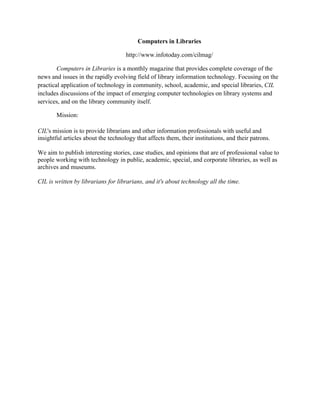Computers in Libraries
http://www.infotoday.com/cilmag/
Computers in Libraries is a monthly magazine that provides complete coverage of the
news and issues in the rapidly evolving field of library information technology. Focusing on the
practical application of technology in community, school, academic, and special libraries, CIL
includes discussions of the impact of emerging computer technologies on library systems and
services, and on the library community itself.
Mission:
CIL's mission is to provide librarians and other information professionals with useful and
insightful articles about the technology that affects them, their institutions, and their patrons.
We aim to publish interesting stories, case studies, and opinions that are of professional value to
people working with technology in public, academic, special, and corporate libraries, as well as
archives and museums.
CIL is written by librarians for librarians, and it's about technology all the time.
 