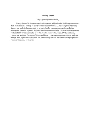 Library Journal
http://lj.libraryjournal.com/#_
Library Journal is the most trusted and respected publication for the library community.
Built on more than a century of quality journalism and reviews, LJ provides groundbreaking
features and analytical news reports covering technology, management, policy and other
professional concerns to public, academic and institutional libraries. Our hefty reviews sections
evaluate 8000+ reviews annually of books, ebooks, audiobooks, videos/DVDs, databases,
systems and websites. Our team of library and literary experts communicate with our audience
through print, digital and live content and continuously strive to stay on the cutting edge of the
ever-evolving world of libraries.
 