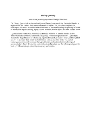 Library Quarterly
http://www.jstor.org/page/journal/libraryq/about.html
The Library Quarterly is an international journal focused on research that chronicles libraries as
organizations that connect their communities to information. The journal also explores the
evolving social context around libraries and the roles of libraries regarding the growing influence
of information in policymaking, equity, access, inclusion, human rights, and other societal issues.
LQ stands as the journal best positioned to chronicle evolution of libraries and the related
intersections of information, community, and policy. From its inception in 1931, LQ has been
dedicated to the publication of scholarship, reports of research, evaluative essays, and thoughtful
reviews of resources from library and information science and other fields. The journal
encourages submissions from researchers, practitioners, and students that include original
research that are theory-driven, that combine theory and practice, and that inform practice on the
basis of evidence and data rather than conjecture and opinion.
 