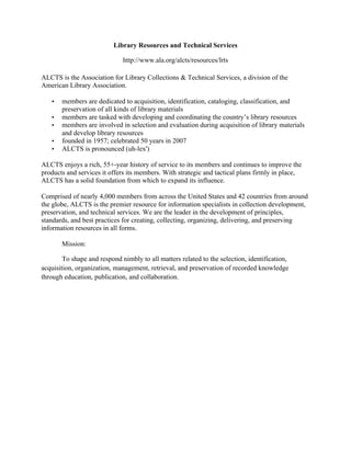 Library Resources and Technical Services
http://www.ala.org/alcts/resources/lrts
ALCTS is the Association for Library Collections & Technical Services, a division of the
American Library Association.
• members are dedicated to acquisition, identification, cataloging, classification, and
preservation of all kinds of library materials
• members are tasked with developing and coordinating the country’s library resources
• members are involved in selection and evaluation during acquisition of library materials
and develop library resources
• founded in 1957; celebrated 50 years in 2007
• ALCTS is pronounced (uh-lex')
ALCTS enjoys a rich, 55+-year history of service to its members and continues to improve the
products and services it offers its members. With strategic and tactical plans firmly in place,
ALCTS has a solid foundation from which to expand its influence.
Comprised of nearly 4,000 members from across the United States and 42 countries from around
the globe, ALCTS is the premier resource for information specialists in collection development,
preservation, and technical services. We are the leader in the development of principles,
standards, and best practices for creating, collecting, organizing, delivering, and preserving
information resources in all forms.
Mission:
To shape and respond nimbly to all matters related to the selection, identification,
acquisition, organization, management, retrieval, and preservation of recorded knowledge
through education, publication, and collaboration.
 