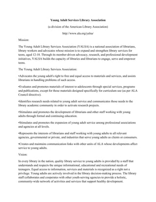 Young Adult Services Library Association
(a division of the American Library Association)
http://www.ala.org/yalsa/
Mission:
The Young Adult Library Services Association (YALSA) is a national association of librarians,
library workers and advocates whose mission is to expand and strengthen library services for
teens, aged 12-18. Through its member-driven advocacy, research, and professional development
initiatives, YALSA builds the capacity of libraries and librarians to engage, serve and empower
teens.
The Young Adult Library Services Association:
•Advocates the young adult's right to free and equal access to materials and services, and assists
librarians in handling problems of such access.
•Evaluates and promotes materials of interest to adolescents through special services, programs
and publications, except for those materials designed specifically for curriculum use (as per ALA
Council directive).
•Identifies research needs related to young adult service and communicates those needs to the
library academic community in order to activate research projects.
•Stimulates and promotes the development of librarians and other staff working with young
adults through formal and continuing education.
•Stimulates and promotes the expansion of young adult service among professional associations
and agencies at all levels.
•Represents the interests of librarians and staff working with young adults to all relevant
agencies, governmental or private, and industries that serve young adults as clients or consumers.
•Creates and maintains communication links with other units of ALA whose developments affect
service to young adults.
Vision:
In every library in the nation, quality library service to young adults is provided by a staff that
understands and respects the unique informational, educational and recreational needs of
teenagers. Equal access to information, services and materials is recognized as a right not a
privilege. Young adults are actively involved in the library decision-making process. The library
staff collaborates and cooperates with other youth-serving agencies to provide a holistic,
community-wide network of activities and services that support healthy development.
 