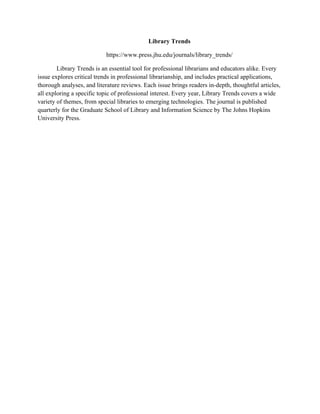 Library Trends
https://www.press.jhu.edu/journals/library_trends/
Library Trends is an essential tool for professional librarians and educators alike. Every
issue explores critical trends in professional librarianship, and includes practical applications,
thorough analyses, and literature reviews. Each issue brings readers in-depth, thoughtful articles,
all exploring a specific topic of professional interest. Every year, Library Trends covers a wide
variety of themes, from special libraries to emerging technologies. The journal is published
quarterly for the Graduate School of Library and Information Science by The Johns Hopkins
University Press.
 