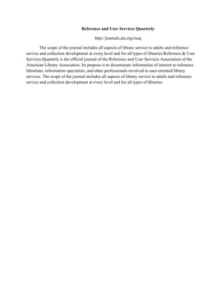 Reference and User Services Quarterly
http://journals.ala.org/rusq
The scope of the journal includes all aspects of library service to adults and reference
service and collection development at every level and for all types of libraries.Reference & User
Services Quarterly is the official journal of the Reference and User Services Association of the
American Library Association. Its purpose is to disseminate information of interest to reference
librarians, information specialists, and other professionals involved in user-oriented library
services. The scope of the journal includes all aspects of library service to adults and reference
service and collection development at every level and for all types of libraries.
 