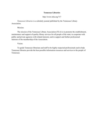 Tennessee Libraries
http://www.tnla.org/?17
Tennessee Libraries is a scholarly journal published by the Tennessee Library
Association.
Mission:
The mission of the Tennessee Library Association (TLA) is to promote the establishment,
maintenance and support of quality library services for all people of the state; to cooperate with
public and private agencies with related interests; and to support and further professional
interests of the membership of the Association.
Vision:
To guide Tennessee librarians and staff to be highly respected professionals and to help
Tennessee libraries provide the best possible information resources and services to the people of
Tennessee.
 