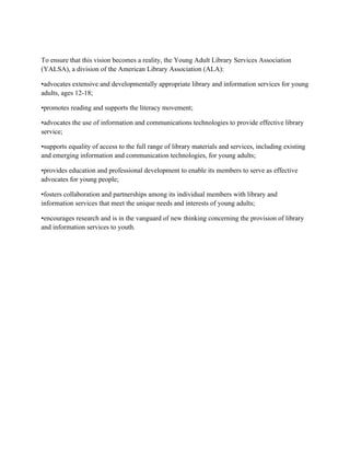 To ensure that this vision becomes a reality, the Young Adult Library Services Association
(YALSA), a division of the American Library Association (ALA):
•advocates extensive and developmentally appropriate library and information services for young
adults, ages 12-18;
•promotes reading and supports the literacy movement;
•advocates the use of information and communications technologies to provide effective library
service;
•supports equality of access to the full range of library materials and services, including existing
and emerging information and communication technologies, for young adults;
•provides education and professional development to enable its members to serve as effective
advocates for young people;
•fosters collaboration and partnerships among its individual members with library and
information services that meet the unique needs and interests of young adults;
•encourages research and is in the vanguard of new thinking concerning the provision of library
and information services to youth.
 