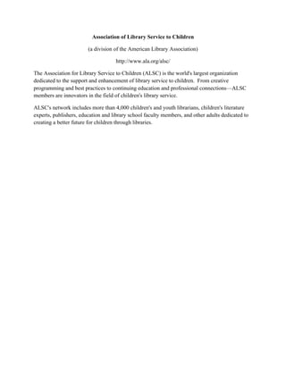 Association of Library Service to Children
(a division of the American Library Association)
http://www.ala.org/alsc/
The Association for Library Service to Children (ALSC) is the world's largest organization
dedicated to the support and enhancement of library service to children. From creative
programming and best practices to continuing education and professional connections—ALSC
members are innovators in the field of children's library service.
ALSC's network includes more than 4,000 children's and youth librarians, children's literature
experts, publishers, education and library school faculty members, and other adults dedicated to
creating a better future for children through libraries.
 