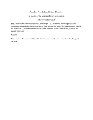American Association of School Librarians
(a division of the American Library Association)
http://www.ala.org/aasl/
The American Association of School Librarians (AASL) is the only national professional
membership organization focused on school librarians and the school library community. AASL
has more than 7,000 members and serves school librarians in the United States, Canada, and
around the world.
Mission:
The American Association of School Librarians empowers leaders to transform teaching and
learning.
 
