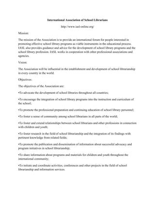International Association of School Librarians
http://www.iasl-online.org/
Mission:
The mission of the Association is to provide an international forum for people interested in
promoting effective school library programs as viable instruments in the educational process.
IASL also provides guidance and advice for the development of school library programs and the
school library profession. IASL works in cooperation with other professional associations and
agencies.
Vision:
The Association will be influential in the establishment and development of school librarianship
in every country in the world.
Objectives:
The objectives of the Association are:
•To advocate the development of school libraries throughout all countries;
•To encourage the integration of school library programs into the instruction and curriculum of
the school;
•To promote the professional preparation and continuing education of school library personnel;
•To foster a sense of community among school librarians in all parts of the world;
•To foster and extend relationships between school librarians and other professions in connection
with children and youth;
•To foster research in the field of school librarianship and the integration of its findings with
pertinent knowledge from related fields;
•To promote the publication and dissemination of information about successful advocacy and
program initiatives in school librarianship;
•To share information about programs and materials for children and youth throughout the
international community;
•To initiate and coordinate activities, conferences and other projects in the field of school
librarianship and information services.
 