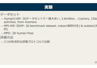 実実験験
データセット�
–  Human3.6M: 3Dデータセットで⼀番⼤きい, 3.6million，11actors, 15da
activities, from 4camera�
–  MPI-INF-3DHP: 3d benchmark dataset, indoor(制約付き) & outdoor(⾮
約)�
–  MPII: 2D human Pose�
評価⽅法�
–  3つの形式的な評価プロトコルで⽐較�
11
 