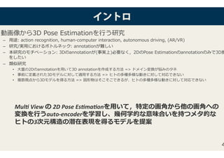 イインントトロロ
動画像から3D Pose Estimationを⾏う研究�
–  ⽤途: action recognition, human-computer interaction, autonomous driving, (A�/��)�
–  研究/実⽤におけるボトルネック: annotationが難しい�
–  本研究のモチベーション: 3Dのannotationが(事実上)必要なく，2DのPose Estimationのannotationのみで3D推
をしたい�
–  類似研究�
•  ⼤量の2Dのannotationを⽤いて3D annotationを作成する⽅法 => ドメイン変換が悩みのタネ�
•  事前に定義された3Dモデルに対して適⽤する⽅法 => ヒトの多種多様な動きに対して対応できない�
•  複数視点から3Dモデルを得る⽅法 => 固形物はそこそこできるが、ヒトの多種多様な動きに対して対応できない�
4
Mul$	View	の	2D	Pose	Es$ma$onを⽤いて，特定の画⾓から他の画⾓への
変換を⾏うauto-encoderを学習し、幾何学的な意味合いを持つメタ的な
ヒトの3次元構造の潜在表現を得るモデルを提案	
 