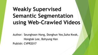 Weakly Supervised
Semantic Segmentation
using Web-Crawled Videos
Author: Seunghoon Hong, Donghun Yeo,Suha Kwak,
Honglak Lee, Bohyung Han
Publish: CVPR2017
 
