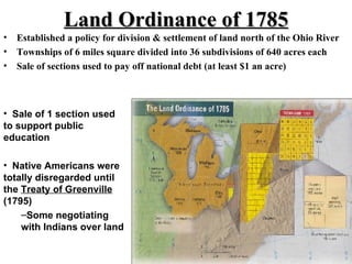 Land Ordinance of 1785 Established a policy for division & settlement of land north of the Ohio River Townships of 6 miles square divided into 36 subdivisions of 640 acres each Sale of sections used to pay off national debt (at least $1 an acre) Sale of 1 section used to support public education  Native Americans were totally disregarded until the  Treaty of Greenville  (1795) Some negotiating with Indians over land 