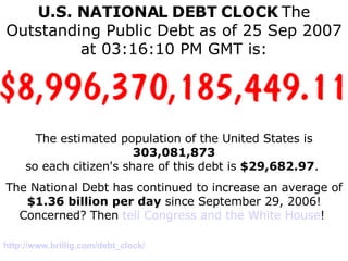 U.S. NATIONAL   DEBT   CLOCK   The Outstanding Public Debt as of 25 Sep 2007 at 03:16:10 PM GMT is: The estimated population of the United States is  303,081,873 so each citizen's share of this debt is  $29,682.97 .  The National Debt has continued to increase an average of $1.36 billion per day  since September 29, 2006! Concerned? Then  tell Congress and the White House !  http://www. brillig .com/debt_clock/ 