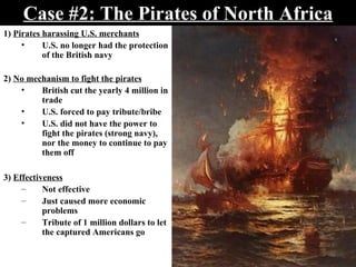 Case #2: The Pirates of North Africa 1)  Pirates harassing U.S. merchants U.S. no longer had the protection of the British navy 2)  No mechanism to fight the pirates British cut the yearly 4 million in trade U.S. forced to pay tribute/bribe U.S. did not have the power to fight the pirates (strong navy), nor the money to continue to pay them off 3)  Effectiveness Not effective Just caused more economic problems Tribute of 1 million dollars to let the captured Americans go  