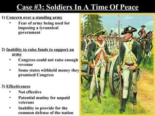 Case #3: Soldiers In A Time Of Peace 1)  Concern over a standing army Fear of army being used for imposing a tyrannical government 2)  Inability to raise funds to support an army Congress could not raise enough revenue Some states withheld money they promised Congress 3)  Effectiveness Not effective   Potential mutiny for unpaid veterans Inability to provide for the common defense of the nation 