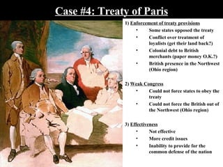 Case #4: Treaty of Paris 1)  Enforcement of treaty provisions Some states opposed the treaty Conflict over treatment of loyalists (get their land back?) Colonial debt to British merchants (paper money O.K.?) British presence in the Northwest (Ohio region) 2)  Weak Congress   Could not force states to obey the treaty Could not force the British out of the Northwest (Ohio region)  3)  Effectiveness Not effective More credit issues Inability to provide for the common defense of the nation 