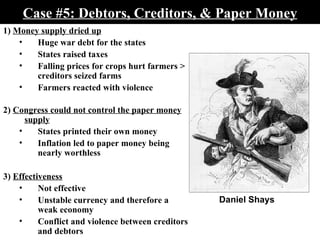 Case #5: Debtors, Creditors, & Paper Money 1)  Money supply dried up Huge war debt for the states States raised taxes Falling prices for crops hurt farmers > creditors seized farms Farmers reacted with violence 2)  Congress could not control the paper money supply States printed their own money Inflation led to paper money being nearly worthless  3)  Effectiveness Not effective Unstable currency and therefore a weak economy Conflict and violence between creditors and debtors Daniel Shays 