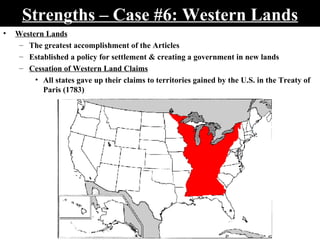 Strengths – Case #6: Western Lands Western Lands The greatest accomplishment of the Articles Established a policy for settlement & creating a government in new lands Cessation of Western Land Claims All states gave up their claims to territories gained by the U.S. in the Treaty of Paris (1783)  