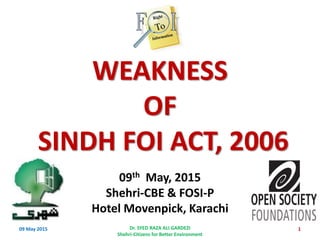 09th May, 2015
Shehri-CBE & FOSI-P
Hotel Movenpick, Karachi
109 May 2015 Dr. SYED RAZA ALI GARDEZI
Shehri-Citizens for Better Environment
WEAKNESS
OF
SINDH FOI ACT, 2006
 