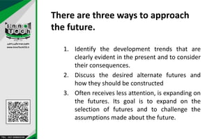 There are three ways to approach
the future.
1. Identify the development trends that are
clearly evident in the present and to consider
their consequences.
2. Discuss the desired alternate futures and
how they should be constructed
3. Often receives less attention, is expanding on
the futures. Its goal is to expand on the
selection of futures and to challenge the
assumptions made about the future.
 