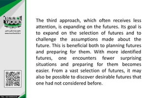 The third approach, which often receives less
attention, is expanding on the futures. Its goal is
to expand on the selection of futures and to
challenge the assumptions made about the
future. This is beneficial both to planning futures
and preparing for them. With more identified
futures, one encounters fewer surprising
situations and preparing for them becomes
easier. From a vast selection of futures, it may
also be possible to discover desirable futures that
one had not considered before.
 