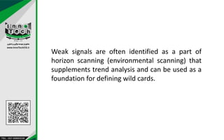 Weak signals are often identified as a part of
horizon scanning (environmental scanning) that
supplements trend analysis and can be used as a
foundation for defining wild cards.
 