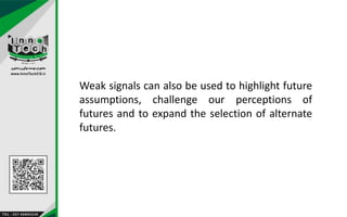 Weak signals can also be used to highlight future
assumptions, challenge our perceptions of
futures and to expand the selection of alternate
futures.
 