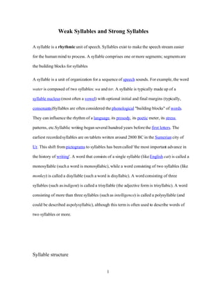 Weak Syllables and Strong Syllables

A syllable is a rhythmic unit of speech. Syllables exist to make the speech stream easier

for the human mind to process. A syllable comprises one or more segments; segments are

the building blocks for syllables


A syllable is a unit of organization for a sequence of speech sounds. For example, the word

water is composed of two syllables: wa and ter. A syllable is typically made up of a

syllable nucleus (most often a vowel) with optional initial and final margins (typically,

consonants)Syllables are often considered the phonological quot;building blocksquot; of words.

They can influence the rhythm of a language, its prosody, its poetic meter, its stress

patterns, etc.Syllablic writ ng began several hundred years before the first letters. The
                           i

earliest recorded syllables are on tablets written around 2800 BC in the Sumerian city of

Ur. This shift from pictograms to syllables has been called 'the most important advance in

the history of writing'. A word that consists of a single syllable (like English cat) is called a

monosyllable (such a word is monosyllabic), while a word consisting of two syllables (like

monkey) is called a disyllable (such a word is disyllabic). A word consisting of three

syllables (such as indigent) is called a trisyllable (the adjective form is trisyllabic). A word

consisting of more than three syllables (such as intelligence) is called a polysyllable (and

could be described as polysyllabic), although this term is often used to describe words of

two syllables or more.




Syllable structure


                                              1
 