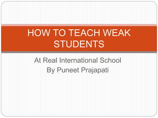 At Real International School
By Puneet Prajapati
HOW TO TEACH WEAK
STUDENTS
 