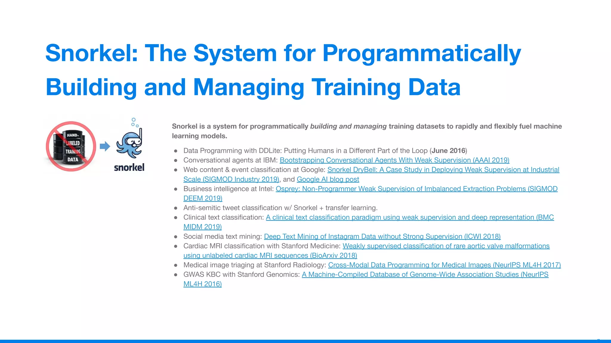1
4
Snorkel: The System for Programmatically
Building and Managing Training Data
Snorkel is a system for programmatically building and managing training datasets to rapidly and ﬂexibly fuel machine
learning models.
● Data Programming with DDLite: Putting Humans in a Diﬀerent Part of the Loop (June 2016)
● Conversational agents at IBM: Bootstrapping Conversational Agents With Weak Supervision (AAAI 2019)
● Web content & event classiﬁcation at Google: Snorkel DryBell: A Case Study in Deploying Weak Supervision at Industrial
Scale (SIGMOD Industry 2019), and Google AI blog post
● Business intelligence at Intel: Osprey: Non-Programmer Weak Supervision of Imbalanced Extraction Problems (SIGMOD
DEEM 2019)
● Anti-semitic tweet classiﬁcation w/ Snorkel + transfer learning.
● Clinical text classiﬁcation: A clinical text classiﬁcation paradigm using weak supervision and deep representation (BMC
MIDM 2019)
● Social media text mining: Deep Text Mining of Instagram Data without Strong Supervision (ICWI 2018)
● Cardiac MRI classiﬁcation with Stanford Medicine: Weakly supervised classiﬁcation of rare aortic valve malformations
using unlabeled cardiac MRI sequences (BioArxiv 2018)
● Medical image triaging at Stanford Radiology: Cross-Modal Data Programming for Medical Images (NeurIPS ML4H 2017)
● GWAS KBC with Stanford Genomics: A Machine-Compiled Database of Genome-Wide Association Studies (NeurIPS
ML4H 2016)
 