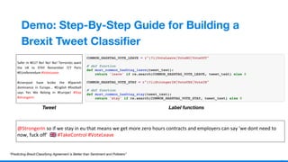 1
9
Demo: Step-By-Step Guide for Building a
Brexit Tweet Classiﬁer
Safer In #EU? No! No! No! Terrorists want
the UK to STAY Remember 7/7 Paris
#EUreferendum #VoteLeave
#Liverpool have broke the #Spanish
dominance in Europe... #English #football
says Yes We Belong in #Europe! #Stay
#strongerin
Tweet Label functions
“Predicting Brexit:Classifying Agreement is Better than Sentiment and Pollsters”
@StrongerIn so if we stay in eu that means we get more zero hours contracts and employers can say 'we dont need to
now, fuck off' 󾓪 #TakeControl #VoteLeave
 