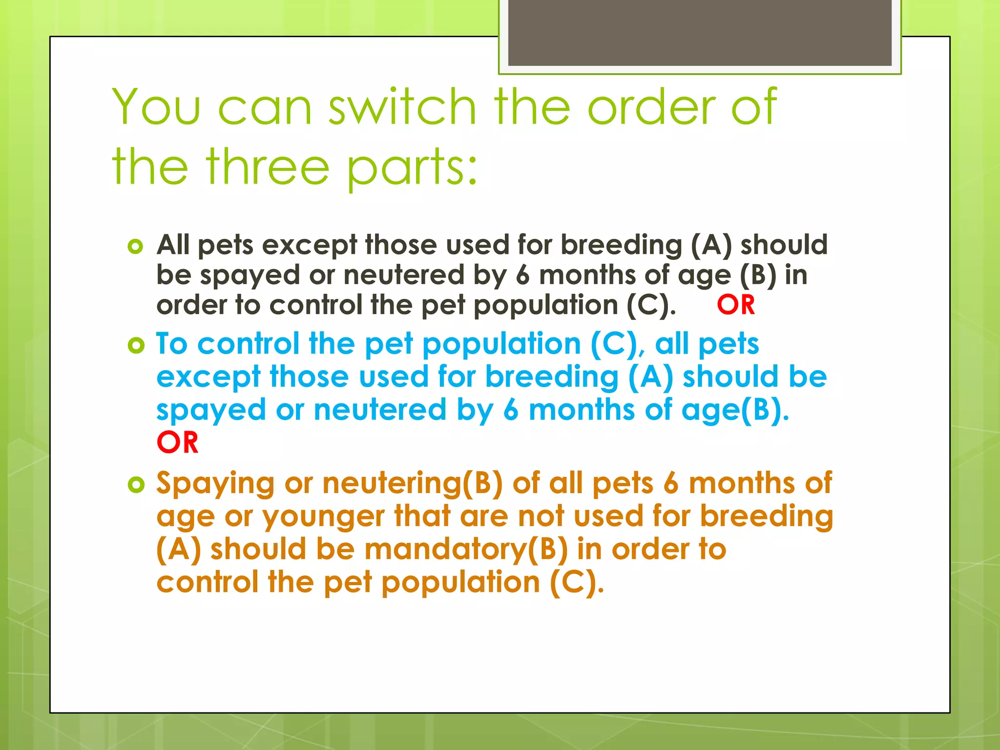 You can switch the order of
the three parts:
   All pets except those used for breeding (A) should
    be spayed or neutered by 6 months of age (B) in
    order to control the pet population (C). OR
   To control the pet population (C), all pets
    except those used for breeding (A) should be
    spayed or neutered by 6 months of age(B).
    OR
   Spaying or neutering(B) of all pets 6 months of
    age or younger that are not used for breeding
    (A) should be mandatory(B) in order to
    control the pet population (C).
 
